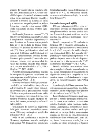 imagens do volume total de estruturas sóli-           localizada quando o escore de Gleason da bi-
das, com uma acurácia de 91%.10 Maior sen-            ópsia é ≤ 623. A TC e a RM não são suficien-
sibilidade para a detecção do câncer tem sido         temente confiáveis na avaliação de invasão
obtida com a adição de Doppler colorido e             local do tumor24-26.
contraste: a presença ou ausência de vasos
que atravessam a cápsula prostática podem             Ressonância magnética (RM)
determinar extensão extracapsular (EEC),                  RM com coil endorretal (RM-e) pode per-
sendo considerado um sinal preditivo signi-           mitir maior precisão no estadiamento local,
ficativo11,12.                                        complementando as variáveis clínicas atra-
    A diferenciação entre os tumores T2 e T3          vés de caracterização da anatomia zonal da
não deve ser baseada apenas em USTR, pois             próstata e de alterações moleculares – espec-
é amplamente operador dependente,13,14                troscopia27,28.
além de não se ter demonstrado superiori-                 Quando comparada ao TR e achados da
dade ao TR na predição de doença órgão-               biópsia a RM-e, em casos selecionados, in-
-confinada15,16. Invasão das vesículas semi-          crementa significativamente o estadiamento
nais (IVS) é fator preditivo de recidiva local        local do CaP29, em particular na identificação
e doença à distância e sua biópsia pode ser           pré-operatória de EEC e IVS, quando inter-
utilizada para aumentar a precisão do esta-           pretados por radiologistas experientes 30-32 e
diamento pré-operatório,17 reservada para             pode ter impacto sobre a decisão de preser-
pacientes com um risco substancial de in-             var ou ressecar o feixe neurovascular (FNV)
vasão das mesmas, quando pode modifi-                 no momento da cirurgia33-35 (NE 3 – GR C).
car a conduta (estadio clínico > T2a, PSA >               Quando avaliada a capacidade de prever
10ng/mL)18,19 (NE 3 – GR C).                          doença órgão-confinada, a contribuição da
    Pacientes com qualquer uma das biópsias           RM-e para nomogramas de estadiamento foi
da base prostática positiva para câncer são           significativa em todas as categorias de risco,
mais propensos a ter biópsia de vesícula se-          sendo o maior benefício observado em pa-
minal positiva20 (NE 3 – GR B).                       cientes de risco intermediário e alto36 (NE 2
    O escore de Gleason da biópsia, nível sé-         – GR B).
rico de PSA e o estádio clínico são preditores            A combinação de RM com contraste dinâ-
independentes de características patológi-            mico proporciona superioridade no estadia-
cas adversas após a prostatectomia radical            mento de CaP em comparação com qualquer
(PR). Dentre os parâmetros analisados na bi-          técnica independente37 (NE 3 – GR C).
ópsia prostática, o percentual de tecido com              Ressonância magnética com espectrosco-
câncer é preditor de margens cirúrgicas po-           pia (RM-s) permite a avaliação do metabolis-
sitivas, IVS e doença não órgão-confinada21           mo do tumor, mostrando as concentrações
(NE 3 – GR C).                                        relativas de citrato, colina, creatinina e polia-
    Um aumento do número de fragmentos                minas. Diferenças nas concentrações destes
de biópsias com tumor prevê independente-             metabólitos permitem melhor localização
mente EEC, margem cirúrgica e invasão dos             do tumor na zona periférica, aumentando a
linfonodos22 (NE 3 – GR C).                           precisão da detecção de EEC, diminuindo a
    Pode ser útil correlacionar o escore de           variabilidade inter observador38. Além dis-
Gleason da biópsia com o estadio patológico           so, foram demonstradas correlações entre
final: cerca de 70% dos pacientes têm doença          o padrão de sinais metabólicos e Gleason


                                                 34
 