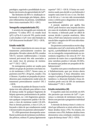 patológico, sugerindo a possibilidade de ava-         superior45 (NE 2 – GR B). O limiar em centí-
liação não invasiva da agressividade do CaP39.        metros usado para decidir se um linfonodo é
    São limitantes da RM-e/s: sinalização re-         suspeito varia entre 0,5 cm e 2 cm. Um limi-
lacionada à hemorragia pós-biópsia, altera-           te de 0,8 cm a 1 cm tem sido recomendado
ções inflamatórias da próstata, variabilidade         como o critério para o diagnóstico de metás-
inter e intra-examinador (NE 3 – GR C).               tases linfonodais46.
                                                          A punção aspirativa por agulha fina
Tomografia computadorizada (TC)                       (PAAF) pode fornecer uma resposta decisiva
   A acurácia da tomografia por emissão de            em casos de resultados de imagem suspeita.
pósitrons 11C-colina (PET) no estadio local           No entanto, o linfonodo pode ser difícil de
(pT2 e pT3a-4) é cerca de 70%, porém tende            acessar devido à posição anatômica. Além
a sub-estadiar o CaP e tem valor limitado no          disso, a PAAF não é altamente sensível, e uma
CaP clinicamente localizado40 (NE 2 – GR B).          taxa de falso-negativo de 40% tem sido relata-
                                                      da46 (NE 2 – GR C).
Estadio nodal (N)                                         Em pacientes assintomáticos recém-diag-
    Tem maior importância em casos em que             nosticados com CaP e nível sérico de PSA <20
tratamentos potencialmente curativos são              ng/mL, a probabilidade de resultados positi-
planejados. Elevados valores de PSA, estadios         vos na tomografia computadorizada ou res-
T2b-T3, tumores indiferenciados e invasão             sonância magnética é de cerca de 1%36. Em
tumoral peri-neural têm sido associados a             pacientes de maior risco a especificidade de
um maior risco de presença de metásta-                uma varredura positiva é elevada (93-96%),
ses6,41,42 (NE 2 – GR C).                             de maneira que podem ser poupados de lin-
    Os nomogramas podem ser usados para               fadenectomia47.
definir um grupo de pacientes com baixo ris-              O padrão ouro para o estadiamento nodal
co de metástases (<10%)43. Nesses casos, os           é linfadenectomia, quer por técnica aberta
pacientes com PSA < 20 ng/mL, estadio ≤ T2a           ou laparoscópica. A fossa obturadora nem
e Gleason ≤ 6 podem ser poupados de proce-            sempre é o principal local para depósitos me-
dimentos para estadiamento nodal antes de             tastáticos e a dissecção limitada à fossa ob-
tratamento potencialmente curativo6 (NE 2             turadora perde cerca de 50% de metástases
– GR B).                                              linfonodais48,49 (NE 3 – GR B).
    A extensão de padrão de Gleason 4 em bi-
ópsias tem sido utilizado para definir o risco        Estadio metastático (M)
de doença nodal. Se qualquer fragmento de                 O esqueleto axial está envolvido em 85%
biópsia apresenta predominância de padrão             dos pacientes que morrem de CaP50. A pre-
4 de Gleason, ou > três fragmentos apresen-           sença e a extensão de metástases ósseas re-
tam qualquer componente padrão 4 de Gle-              fletem com precisão o prognóstico individual
ason, o risco de metástase nodal é 20-45%.            do paciente.
Para os demais pacientes, o risco é 2,5%, re-             A extensão da doença óssea é a única va-
forçando a ideia de que estadiamento nodal            riável que influencia os níveis séricos de fos-
é desnecessário em pacientes selecionados44.          fatase alcalina óssea e PSA. No entanto, em
    TC e RM apresentam desempenho seme-               contraste com a PSA, fosfatase alcalina óssea
lhante na detecção de metástases nos linfono-         demonstrou uma correlação estatística com
dos pélvicos, embora TC pareça ligeiramente           o grau de doença óssea51 (NE 2 – GR B).


                                                 35
 