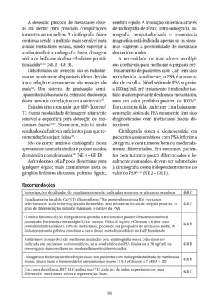 A detecção precoce de metástases ósse-              cérebro e pele. A avaliação sistêmica através
as irá alertar para possíveis complicações              de radiografia de tórax, ultra-sonografia, to-
inerentes ao esqueleto. A cintilografia óssea           mografia computadorizada e ressonância
continua sendo o método mais sensível para              magnética está indicada apenas se os sinto-
avaliar metástases ósseas, sendo superior à             mas sugerem a possibilidade de metástase
avaliação clínica, radiografia óssea, dosagem           dos tecidos moles.
sérica de fosfatase alcalina e fosfatase prostá-            A necessidade de marcadores sorológi-
tica ácida52,53 (NE 2 – GR B).                          cos confiáveis para melhorar o preparo pré-
    Difosfonatos de tecnécio são os radiofár-           -tratamento de pacientes com CaP tem sido
macos atualmente disponíveis ideais devido              reconhecida. Atualmente, o PSA é o marca-
à sua relação extremamente alta osso-tecido             dor de escolha. Nível sérico de PSA superior
mole54. Um sistema de graduação semi-                   a 100 ng/mL pré-tratamento é indicador iso-
-quantitativo baseado na extensão da doença             lado mais importante de doença metastática,
óssea mostrou correlação com a sobrevida55.             com um valor preditivo positivo de 100%60.
    Estudos têm mostrado que 18F-fluoreto/              Em contrapartida, pacientes com baixa con-
TC é uma modalidade de imagem altamente                 centração sérica de PSA raramente têm sido
sensível e específica para detecção de me-              diagnosticados com metástases ósseas de-
tástases ósseas56,57. No entanto, não há ainda          tectáveis.
resultados definitivos suficientes para que re-             Cintilografia óssea é desnecessária em
comendações sejam feitas58.                             pacientes assintomáticos com PSA inferior a
    RM de corpo inteiro e cintilografia óssea           20 ng/mL e com tumores bem ou moderada-
apresentam acurácia similar e podem usados              mente diferenciados. Em contraste, pacien-
de maneira complementar.59 (NE 4 – GR D)                tes com tumores pouco diferenciados e lo-
    Além do osso, o CaP pode disseminar para            calmente avançados, devem ser submetidos
qualquer órgão; mais comumente afeta os                 à cintilografia óssea independentemente do
gânglios linfáticos distantes, pulmão, fígado,          valor do PSA61-67 (NE 2 – GR B).

Recomendações
 Investigações detalhadas de estadiamento estão indicadas somente se alteram a conduta            GR C
 Estadiamento local do CaP (T) é baseado no TR e possivelmente na RM em casos
 selecionados. Mais informações são fornecidas pelo número e locais de biópsia positiva, o        GR C
 grau de diferenciação tumoral (Gleason) e o nível de PSA

 O status linfonodal (N) é importante quando o tratamento potencialmente curativo é
 planejado. Pacientes com estágio T2 ou menos, PSA <20 ng/ml e Gleason ≤ 6 têm uma
                                                                                                  GR B
 probabilidade inferior a 10% de metástases, podendo ser poupados de avaliação nodal. A
 linfadenectomia pélvica continua a ser o único método confiável no CaP localizado

 Metástases ósseas (M) são melhores avaliadas pela cintilografia óssea. Não deve ser
 indicada em pacientes assintomáticos, se o nível sérico de PSA é inferior a 20 ng/mL na          GR B
 presença de tumores bem ou moderadamente diferenciados

 Dosagem de fosfatase alcalina fração óssea nos pacientes com baixa probabilidade de metástases
                                                                                                  GR B
 ósseas (riscos baixo e intermediário) sem sintomas ósseos (T1-2 e Gleason ≤ 7 e PSA < 20)
 Em casos duvidosos, PET 11C-colina ou / TC pode ser de valor, especialmente para
                                                                                                  GR C
 diferenciar metástases ativas e regeneração óssea



                                                   36
 