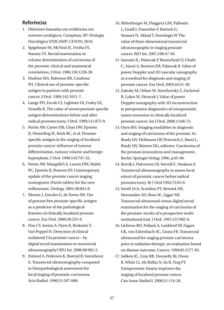 Referências                                                10. Mitterberger M, Pinggera GM, Pallwein
1. Diretrizes baseadas em evidências em                       L, Gradl J, Frauscher F, Bartsch G,
   tumores urológicos. Campinas, SP: Urologia                 Strasser H, Akkad T, Horninger W The
   Oncológica UNICAMP; CEVON; 2010.                           value of three-dimensional transrectal
2. Spigelman SS, McNeal JE, Freiha FS,                        ultrasonography in staging prostate
   Stamey TA. Rectal examination in                           cancer. BJU Int. 2007;100:47-50.
   volume determination of carcinoma of                    11. Sauvain JL, Palascak P Bourscheid D, Chabi
                                                                                     ,
   the prostate: clinical and anatomical                      C, Atassi A, Bremon JM, Palascak R. Value of
   correlations. J Urol. 1986;136:1228-30.                    power Doppler and 3D vascular sonography
3. Hudson MA, Bahnson RR, Catalona                            as a method for diagnosis and staging of
   WJ. Clinical use of prostate-specific                      prostate cancer. Eur Urol. 2003;44:21-30.
   antigen in patients with prostate                       12. Zalesky M, Urban M, Smerhovský Z, Zachoval
   cancer. J Urol. 1989;142:1011-7.                           R, Lukes M, Heracek J. Value of power
4. Lange PH, Ercole CJ, Lightner DJ, Fraley EE,               Doppler sonography with 3D reconstruction
   Vessella R. The value of serum prostate specific           in preoperative diagnostics of extraprostatic
   antigen determinations before and after                    tumor extension in clinically localized
   radical prostatectomy. J Urol. 1989;141:873-9.             prostate cancer. Int J Urol. 2008;15:68-75.
5. Partin AW, Carter HB, Chan DW, Epstein                  13. Oyen RH. Imaging modalities in diagnosis
   JI, Oesterling JE, Rock RC, et al. Prostate                and staging of carcinoma of the prostate. In:
   specific antigen in the staging of localized               Brady LW, Heilmann HP Petrovich Z, Baert L,
                                                                                   ,
   prostate cancer: influence of tumour                       Brady LW, Skinner DG, editores. Carcinoma of
   differentiation, tumour volume and benign                  the prostate.innovations and management.
   hyperplasia. J Urol. 1990;143:747-52.                      Berlin: Springer Verlag; 1996. p.65-96.
6. Partin AW, Mangold LA, Lamm DM, Walsh                   14. Rorvik J, Halvorsen OJ, Servoll E, Haukaas S.
   PC, Epstein JI, Pearson JD. Contemporary                   Transrectal ultrasonography to assess local
   update of the prostate cancer staging                      extent of prostatic cancer before radical
   nomograms (Partin tables) for the new                      prostatectomy. Br J Urol 1994;73:65-9.
   millennium. Urology. 2001;58:843-8.                     15. Smith JA Jr, Scardino PT, Resnick MI,
7. Morote J, Encabo G, de Torres IM. Use                      Hernandez AD, Rose SC, Egger MJ.
   of percent free prostate-specific antigen                  Transrectal ultrasound versus digital rectal
   as a predictor of the pathological                         examination for the staging of carcinoma of
   features of clinically localized prostate                  the prostate: results of a prospective multi-
   cancer. Eur Urol. 2000;38:225-9.                           institutional trial. J Urol. 1997;157:902-6.
8. Hsu CY, Joniau S, Oyen R, Roskams T,                    16. Liebross RH, Pollack A, Lankford SP Zagars
                                                                                                  ,
   Van Poppel H. Detection of clinical                        GK, von Eshenbach AC, Geara FB. Transrectal
   unilateral T3a prostate cancer – by                        ultrasound for staging prostate carcinoma
   digital rectal examination or transrectal                  prior to radiation therapy: an evaluation based
   ultrasonography? BJU Int. 2006;98:982-5.                   on disease outcome. Cancer. 1999;85:1577-85.
9. Enlund A, Pedersen K, Boeryd B, Varenhorst              17. Saliken JC, Gray RR, Donnelly BJ, Owen
   E. Transrectal ultrasonography compared                    R, White LJ, Ali-Ridha N, So B, Ting PT.
   to histopathological assessment for                        Extraprostatic biopsy improves the
   local staging of prostatic carcinoma.                      staging of localized prostate cancer.
   Acta Radiol. 1990;31:597-600.                              Can Assoc Radiol J. 2000;51:114-20.



                                                      37
 