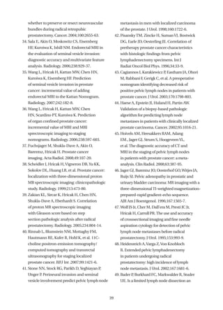 whether to preserve or resect neurovascular             metastasis in men with localized carcinoma
   bundles during radical retropubic                       of the prostate. J Urol. 1998;160:1722-6.
   prostatectomy. Cancer. 2004;100:2655-63.             42. Pisansky TM, Zincke H, Suman VJ, Bostwick
34. Sala E, Akin O, Moskowitz CS, Eisemberg                DG, Earle JD, Oesterling JE. Correlation of
   HF, Kuroiwa K, Ishill NM. Endorectal MRI in             pretherapy prostate cancer characteristics
   the evaluation of seminal vesicle invasion:             with histologic findings from pelvic
   diagnostic accuracy and multivariate feature            lymphadenectomy specimens. Int J
   analysis. Radiology. 2006;238:929-37.                   Radiat Oncol Biol Phys. 1996;34:33-9.
35. Wang L, Hricak H, Kattan MW, Chen HN,               43. Cagiannos I, Karakiewicz P Eastham JA, Ohori
                                                                                      ,
   Kuroiwa K, Eisemberg HF. Prediction                     M, Rabbani F Gerigk C, et al. A preoperative
                                                                       ,
   of seminal vesicle invasion in prostate                 nomogram identifying decreased risk of
   cancer: incremental value of adding                     positive pelvic lymph nodes in patients with
   endorectal MRI to the Kattan Nomogram.                  prostate cancer. J Urol. 2003;170:1798-803.
   Radiology. 2007;242:182-8.                           44. Haese A, Epstein JI, Huland H, Partin AW.
36. Wang L, Hricak H, Kattan MW, Chen                      Validation of a biopsy-based pathologic
   HN, Scardino PT, Kuroiwa K. Prediction                  algorithm for predicting lymph node
   of organ confined prostate cancer:                      metastases in patients with clinically localized
   incremental value of MRI and MRI                        prostate carcinoma. Cancer. 2002;95:1016-21.
   sprectroscopic imaging to staging                    45. Hoivels AM, Heesakkers RAM, Adang
   nomograms. Radiology. 2006;238:597-603.                 EM., Jager GJ, Strum S, Hoogeveen YL,
37. Fuchsjager M, Shukla-Dave A, Akin O,                   et al. The diagnostic accuracy of CT and
   Barentsz, Hricak H. Prostate cancer                     MRI in the staging of pelvic lymph nodes
   imaging. Acta Radiol. 2008;49:107-20.                   in patients with prostate cancer: a meta-
38. Scheidler J, Hricak H, Vigneron DB, Yu KK,             analysis. Clin Radiol. 2008;63:387-95.
   Sokolov DL, Huang LR, et al. Prostate cancer:        46. Jager GJ, Barentsz JO, Oosterhof GO, Witjes JA,
   localization with three-dimensional proton              Ruijs SJ. Pelvic adenopathy in prostatic and
   MR spectroscopic imaging: clinicopathologic             urinary bladder carcinoma: MR imaging with a
   study. Radiology. 1999;213:473-80.                      three-dimensional TI-weighted magnetization-
39. Zakian KL, Sircar K, Hricak H, Chen HN,                prepared-rapid gradient-echo sequence.
   Shukla-Dave A, Eberhardt S. Correlation                 AJR Am J Roentgenol. 1996;167:1503-7.
   of proton MR spectroscopic imaging                   47. Wolf JS Jr, Cher M, Dall’era M, Presti JC Jr,
   with Gleason score based on step                        Hricak H, Carroll PR. The use and accuracy
   section pathologic analysis after radical               of crosssectional imaging and fine needle
   prostatectomy. Radiology. 2005;234:804-14.              aspiration cytology for detection of pelvic
40. Rinnab L, Blumstein NM, Mottaghy FM,                   lymph node metastases before radical
   Hautmann RE, Kufer R, Hohl K, et al. 11C-               prostatectomy. J Urol. 1995;153:993-9.
   choline positron-emission tomography/                48. Heidenreich A, Varga Z, Von Knobloch
   computed tomography and transrectal                     R. Extended pelvic lymphadenectomy
   ultrasonography for staging localized                   in patients undergoing radical
   prostate cancer. BJU Int .2007;99:1421-6.               prostatectomy: high incidence of lymph
41. Stone NN, Stock RG, Parikh D, Yeghiayan P,             node metastasis. J Urol. 2002;167:1681-6.
   Unger P Perineural invasion and seminal
          .                                             49. Bader P Burkhard FC, Markwalder R, Studer
                                                                   ,
   vesicle involvement predict pelvic lymph node           UE. Is a limited lymph node dissection an



                                                   39
 