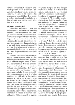 critérios através de PSA, toque retal e no-         ou igual a 0,2ng/ml em duas dosagens
vas biópsias no intuito de identificar pro-         sequenciais) precede metástases clínicas
gressão tumoral, retardando o tratamento            em uma mediana de oito anos, com uma
curativo. No entanto, há preocupações               sobrevida adicional de mais 5 anos após a
reais quanto à possibilidade de se perder           introdução do tratamento hormonal18.
a melhor oportunidade terapêutica e a                   A técnica de PR retropúbica permite a
janela de cura com condutas conservado-             realização de linfadenectomias pélvicas
ras9-11(NE 1B– GR A).                               concomitantes. Isto implica em um esta-
                                                    diamento mais preciso e pode apresentar
Prostatectomia radical                              valor terapêutico em casos selecionados
    A prostatectomia radical (PR) tem sido          de doença linfonodal mínima17.
realizada desde sua introdução por Young                As taxas de incontinência urinária após
em 1905. Os resultados iniciais desta cirur-        PR diferem de acordo com o critério uti-
gia eram desanimadores devido às eleva-             lizado na sua definição. A maioria das sé-
das taxas de sangramento, incontinência,            ries considera a ausência do uso de forros
impotência sexual e outras complicações             como continência, após 18 meses da data
cirúrgicas. Foi a partir do conhecimento            da cirurgia. A idade dos pacientes e a ex-
das bases anatômicas da vascularização              periência do cirurgião são os principais
e inervação da pelve masculina que a PR             fatores determinantes da continência. As
teve seu desenvolvimento e passou a ser             séries de cirurgias abertas com grande vo-
uma opção fundamental no tratamento                 lume de pacientes são uniformes em apre-
do câncer de próstata clinicamente loca-            sentar taxas de continência superiores a
lizado12.                                           90%17, 19, 20 (NE 2b – GR B).
    A PR está idealmente indicada em pa-                A definição de recuperação da potên-
cientes com neoplasia localizada, clinica-          cia sexual após a cirurgia é a capacidade
mente significativa e com uma expectati-            de se manter o intercurso sexual satisfa-
va de sobrevida de pelo menos 10 anos13.            tório com ou sem o uso de medicações
Não existe um limite de idade específico            inibidoras da fosfodiesterase-5 (PDE-5).
para sua realização, porém muitos autores           São fatores fundamentais para a recupe-
utilizam como limite a idade de 75 anos14.          ração da capacidade erétil a potência pré-
As grandes séries da literatura revelam             via à cirurgia, a idade do paciente e a téc-
excelentes resultados de controle oncoló-           nica operatória empregada. A preserva-
gico a longo prazo, com cerca de 80% dos            ção bilateral dos feixes vásculo-nervosos
pacientes sem evidências de doença (bio-            cavernosos depende da dissecção minu-
química ou clínica) em 10 anos14-16. Mais           ciosa dos nervos, evitando tração excessi-
de dois terços dos casos operados atual-            va e aplicação de energia térmica (cauté-
mente encontram-se confinados à prós-               rio, ultra-som). Para não comprometer a
tata (pT2), e as taxas de margem cirúrgica          inervação, a hemostasia deve ser delicada
positiva tem sido inferiores a 20%17. Na            e priorizar fios de rápida absorção. Vários
série mais antiga de prostatovesiculecto-           autores sugerem a utilização rotineira de
mias radicais retropúbicas com a técnica            lupas de aumento (com magnificação de
anatômica, a recidiva bioquímica (defi-             2,5 vezes) nesta etapa da cirurgia para a
nida como PSA pós-operatório superior               preservação mais precisa da inervação.


                                               42
 