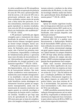 As séries acadêmicas de PR retropúbicas             tornem estáveis e similares às das séries
relatam taxas de recuperação de potência            estabelecidas de PR aberta, e o alto custo
de cerca de 70% com a preservação bila-             da tecnologia robótica ainda tem limita-
teral de nervos, e de cerca de 50% com a            do a generalização desta abordagem em
preservação unilateral, apos 18 meses.              muitos países23-29 (NE 2b – GR B).
Estes resultados variam muito de acordo
com a faixa etária dos pacientes. As sé-            Radioterapia
ries comunitárias, entretanto, não conse-              Apesar de estudos sugerirem resulta-
guem reproduzir os mesmos resultados,               dos em longo prazo inferiores aos da PR,
com cerca de 30% de recuperação de po-              a radioterapia externa (RXT) pode ser in-
tência em instituições não-acadêmicas17,            dicada em todos os pacientes com CaP
19, 20
       (NE 2b – GR B).                              localizado, com exceção daqueles com
     A PR perineal é preferida por alguns           obstrução urinária30.
cirurgiões para o tratamento do câncer                 Radioterapia Conformacional Tri-di-
localizado da próstata. Os proponentes              mensional (RTC-3D) é o padrão ouro.
desta técnica relatam vantagens quanto              Recentemente, a Radioterapia Modula-
ao menor tempo cirúrgico, menor san-                da de Intensidade (IMRT) passou a ser a
gramento e tempo de internação. Entre-              mais utilizada em centros de excelência.
tanto, há limitações para sua generali-                A RTX externa convencional emprega,
zação: não é factível em próstatas mui-             em geral, quatro campos (ântero-posterio-
to volumosas, impossibilita a realização            res e látero-laterais) ou campos rotatórios.
de linfadenectomia pélvica e apresenta              A RTC-3D hoje utiliza diversas modelos e
taxas mais elevadas de incontinência fe-            diferentes números de campos não-orto-
cal. Adicionalmente, requer matérias es-            gonais. A IMRT costuma empregar uma dis-
pecializados de cirurgia perineal e trei-           posição fixa de geralmente cinco campos.
namento específico21, 22 (NE 2b – GR B).               Dados mais recentes demonstram
     A PR pode ser realizada por técnica ví-        que há um efeito significativo do esca-
deo-laparoscópica, com ou sem o auxí-               lonamento de dose na resposta ao trata-
lio de instrumental robótico. Nas insti-            mento, com menos recorrências com do-
tuições acadêmicas norte-americanas, a              ses acima de 72 Gy31. Não há indícios de
maioria dos casos tratados cirurgicamen-            que a irradiação profilática de linfono-
te na atualidade o são por meio destas              dos pélvicos clinicamente negativos te-
técnicas. Estudos recentes têm demons-              nha algum impacto na sobrevida32. Na
trado benefícios nestas abordagens mi-              prática diária, uma dose mínima de 74
nimamente invasivas quanto ao sangra-               Gy é recomendada. Em pacientes com
mento transoperatório, ainda sem de-                risco intermediário e alto, doses acima
monstrarem de maneira conclusiva van-               de 78 Gy são indicadas.
tagens quanto ao controle oncológico e                 A IMRT possibilita aumentar doses de
recuperação da função erétil e continên-            radiação homogeneamente até no máxi-
cia urinária. Acredita-se que haja uma              mo 86 Gy, respeitando as tolerâncias do-
curva de aprendizado de cerca de 200-               simétricas em órgãos de risco. Certamen-
250 casos para que as taxas de complica-            te para valores acima de 80 Gy a IMRT é a
ções e de margens cirúrgicas positivas se           única forma segura de tratamento.


                                               43
 