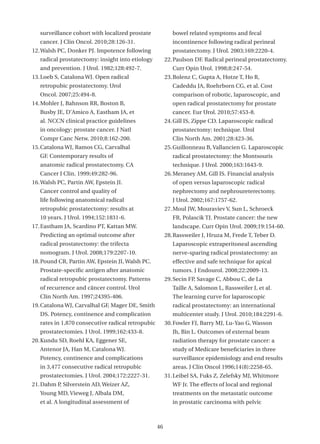 surveillance cohort with localized prostate             bowel related symptoms and fecal
   cancer. J Clin Oncol. 2010;28:126-31.                   incontinence following radical perineal
12. Walsh PC, Donker PJ. Impotence following               prostatectomy. J Urol. 2003;169:2220-4.
   radical prostatectomy: insight into etiology         22. Paulson DF. Radical perineal prostatectomy.
   and prevention. J Urol. 1982;128:492-7.                 Curr Opin Urol. 1998;8:247-54.
13. Loeb S, Catalona WJ. Open radical                   23. Bolenz C, Gupta A, Hotze T, Ho R,
   retropubic prostatectomy. Urol                          Cadeddu JA, Roehrborn CG, et al. Cost
   Oncol. 2007;25:494-8.                                   comparison of robotic, laparoscopic, and
14. Mohler J, Bahnson RR, Boston B,                        open radical prostatectomy for prostate
   Busby JE, D’Amico A, Eastham JA, et                     cancer. Eur Urol. 2010;57:453-8.
   al. NCCN clinical practice guidelines                24. Gill IS, Zippe CD. Laparoscopic radical
   in oncology: prostate cancer. J Natl                    prostatectomy: technique. Urol
   Compr Canc Netw. 2010;8:162-200.                        Clin North Am. 2001;28:423-36.
15. Catalona WJ, Ramos CG, Carvalhal                    25. Guillonneau B, Vallancien G. Laparoscopic
   GF. Contemporary results of                             radical prostatectomy: the Montsouris
   anatomic radical prostatectomy. CA                      technique. J Urol. 2000;163:1643-9.
   Cancer J Clin. 1999;49:282-96.                       26. Meraney AM, Gill IS. Financial analysis
16. Walsh PC, Partin AW, Epstein JI.                       of open versus laparoscopic radical
   Cancer control and quality of                           nephrectomy and nephroureterectomy.
   life following anatomical radical                       J Urol. 2002;167:1757-62.
   retropubic prostatectomy: results at                 27. Moul JW, Mouraviev V, Sun L, Schroeck
   10 years. J Urol. 1994;152:1831-6.                      FR, Polascik TJ. Prostate cancer: the new
17. Eastham JA, Scardino PT, Kattan MW.                    landscape. Curr Opin Urol. 2009;19:154-60.
   Predicting an optimal outcome after                  28. Rassweiler J, Hruza M, Frede T, Teber D.
   radical prostatectomy: the trifecta                     Laparoscopic extraperitoneal ascending
   nomogram. J Urol. 2008;179:2207-10.                     nerve-sparing radical prostatectomy: an
18. Pound CR, Partin AW, Epstein JI, Walsh PC.             effective and safe technique for apical
   Prostate-specific antigen after anatomic                tumors. J Endourol. 2008;22:2009-13.
   radical retropubic prostatectomy. Patterns           29. Secin FP, Savage C, Abbou C, de La
   of recurrence and câncer control. Urol                  Taille A, Salomon L, Rassweiler J, et al.
   Clin North Am. 1997;24395-406.                          The learning curve for laparoscopic
19. Catalona WJ, Carvalhal GF, Mager DE, Smith             radical prostatectomy: an international
   DS. Potency, continence and complication                multicenter study. J Urol. 2010;184:2291-6.
   rates in 1,870 consecutive radical retropubic        30. Fowler FJ, Barry MJ, Lu-Yao G, Wasson
   prostatectomies. J Urol. 1999;162:433-8.                Jh, Bin L. Outcomes of external beam
20. Kundu SD, Roehl KA, Eggener SE,                        radiation therapy for prostate cancer: a
   Antenor JA, Han M, Catalona WJ.                         study of Medicare beneficiaries in three
   Potency, continence and complications                   surveillance epidemiology and end results
   in 3,477 consecutive radical retropubic                 areas. J Clin Oncol 1996;14(8):2258-65.
   prostatectomies. J Urol. 2004;172:2227-31.           31. Leibel SA, Fuks Z, Zelefsky MJ, Whitmore
21. Dahm P, Silverstein AD, Weizer AZ,                     WF Jr. The effects of local and regional
   Young MD, Vieweg J, Albala DM,                          treatments on the metastatic outcome
   et al. A longitudinal assessment of                     in prostatic carcinoma with pelvic



                                                   46
 