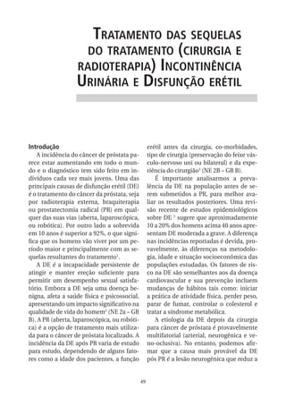 trataMento das sequelas
                    do trataMento (Cirurgia e
                  radioterapia) inContinênCia
                  urinária e disfunção erétil


Introdução                                         erétil antes da cirurgia, co-morbidades,
   A incidência do câncer de próstata pa-          tipo de cirurgia (preservação do feixe vás-
rece estar aumentando em todo o mun-               culo-nervoso uni ou bilateral) e da expe-
do e o diagnóstico tem sido feito em in-           riência do cirurgião3 (NE 2B – GR B).
divíduos cada vez mais jovens. Uma das                 É importante analisarmos a preva-
principais causas de disfunção erétil (DE)         lência da DE na população antes de se-
é o tratamento do câncer da próstata, seja         rem submetidos a PR, para melhor ava-
por radioterapia externa, braquiterapia            liar os resultados posteriores. Uma revi-
ou prostatectomia radical (PR) em qual-            são recente de estudos epidemiológicos
quer das suas vias (aberta, laparoscópica,         sobre DE 2 sugere que aproximadamente
ou robótica). Por outro lado a sobrevida           10 a 20% dos homens acima 40 anos apre-
em 10 anos é superior a 92%, o que signi-          sentam DE moderada a grave. A diferença
fica que os homens vão viver por um pe-            nas incidências reportadas é devida, pro-
ríodo maior e principalmente com as se-            vavelmente, às diferenças na metodolo-
quelas resultantes do tratamento1.                 gia, idade e situação socioeconômica das
   A DE é a incapacidade persistente de            populações estudadas. Os fatores de ris-
atingir e manter ereção suficiente para            co na DE são semelhantes aos da doença
permitir um desempenho sexual satisfa-             cardiovascular e sua prevenção incluem
tório. Embora a DE seja uma doença be-             mudanças de hábitos tais como: iniciar
nigna, afeta a saúde física e psicossocial,        a prática de atividade física, perder peso,
apresentando um impacto significativo na           parar de fumar, controlar o colesterol e
qualidade de vida do homem2 (NE 2a – GR            tratar a síndrome metabólica.
B). A PR (aberta, laparoscópica, ou robóti-            A etiologia da DE depois da cirurgia
ca) é a opção de tratamento mais utiliza-          para câncer de próstata é provavelmente
da para o câncer de próstata localizado. A         multifatorial (arterial, neurogênica e ve-
incidência da DE após PR varia de estudo           no-oclusiva). No entanto, podemos afir-
para estudo, dependendo de alguns fato-            mar que a causa mais provável da DE
res como a idade dos pacientes, a função           pós PR é a lesão neurogênica que reduz a


                                              49
 