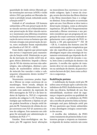 quantidade de óxido nítrico liberado pe-           na musculatura lisa cavernosa e no con-
las terminações nervosas (nNOS) e óxido            teúdo colágeno. Após 2 meses da cirur-
nítrico (NO) que podem ser liberadas du-           gia, ocorre decréscimo das fibras elásticas
rante a atividade sexual, reduzindo assim          e das fibras musculares lisas e o coláge-
a função erétil4,5,6.                              no diminui. Estas alterações se acentuam
   Gralnek et al6 estudaram 129 homens             após um ano. Esta fibrose se deve tanto a
submetidos a PR com preservação do fei-            denervação cirúrgica, como as alterações
xe vásculo-nervoso uni e bilateralmente e          isquêmicas. DE pós PR é frequentemente
sem preservação do feixe vásculo-nervo-            associada a fibrose cavernosa e nos per-
so e mostraram uma diferença estatística           mite considerar que um programa de oxi-
na função sexual em homens com preser-             genação do corpo cavernoso realizado re-
vação do nervo versus os homens que não            gularmente com a aplicação de PGE1 re-
tiveram cirurgia com preservação do ner-           duziria a DE pós-operatoria13,14 (NE 1B
vo, estes resultados foram reproduzidos            – GR A). A maioria dos homens com DE
por Kundu et al7 (NE 2C – GR B).                   será tratada com opções terapêuticas que
   Esses dados sugerem que preservação             não são específicas para as causas. Esta
dos nervos é importante para manuten-              abordagem requer uma estratégia de tra-
ção da função erétil. Diminuição ou per-           tamento estruturada que depende da efi-
da da inervação do tecido erétil tem al-           cácia, segurança, nível de invasão e cus-
guns efeitos deletérios: Impede a libera-          to, bem como a satisfação do doente e da
ção de NO do sistema nervoso não-adre-             parceira. A escolha das opções de trata-
nérgico, não-colinérgico, diminui a pro-           mento deve ter em consideração os efei-
dução de nucleotídeos cíclicos dentro              tos na satisfação do doente, da parceira e
do músculo liso vascular e reduz o sub-            outros factores de QoL, bem como a eficá-
sequente relaxamento destes tecidos8,9,10          cia e a segurança.
(NE B – GR 2B).
   Neurotomia cavernosa produz hipó-               Reabilitação peniana
xia e fibrose no corpo cavernoso de ca-               A reabilitação da função eretil pós PR
mundongos. Neste estudo, ablação do                sofreu uma revolução após o advento dos
nervo cavernoso bilateralmente foi as-             inibidores da PDE5 (fosfodiesterase 5) de-
sociado com aumento da expressão do                vido sua eficácia, facilidade de uso, boa
RNA mensageiro do TGF-β e do fator in-             tolerabilidade, excelente nível de segu-
dutor de hipóxia-1α, TGF-β1 e expressão            rança e impacto positivo na qualidade de
protéica de colágeno I e III. Portanto, es-        vida. Atualmente, os inibidores da PDE5
tratégias que melhorem a hipóxia no pê-            são a escolha de primeira linha na farma-
nis podem beneficiar a função erétil de-           coterapia oral para disfunção erétil pós
pois da PR. Tratamento de células do cor-          PR nos pacientes que foram submetidos
po cavernoso com TGF-β1 aumenta a sín-             a uma abordagem cirúrgica conservado-
tese do colágeno. Este aumento em colá-            ra dos nervos.
geno foi atenuado por administração si-               A escolha dos inibidores da PDE5
multânea de PGE-111,12.                            como tratamento de primeira linha é con-
   Estudos histo-morfológicos em ho-               troverso porque a resposta ao tratamen-
mens pós PR sugerem haver alterações               to depende de muitas varáveis tais como


                                              50
 