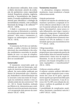 de absorventes utilizados, bem como                Tratamentos invasivos
o diário miccional, através da avalia-                As alternativas cirúrgicas existentes,
ção de parâmetros como capacidade                  atualmente, visam restabelecer a função
vesical, frequência urinária, urgência,            esfincteriana uretral.
noctúria e incontinência são impor-
tantes. O estudo urodinâmico é funda-              •	Injeção periuretrais
mental para identificar a etiologia da             O objetivo de injeções de substâncias pe-
incontinência urinária, com avaliação              riuretrais é promover a coaptação no ní-
funcional da bexiga e do esfíncter35,36            vel do esfíncter uretral distal e colo vesi-
(NE 2C – GR B).                                    cal. O material utilizado deve ser fácil de
   A idade e a presença de comorbida-              injetar, biocompatível, causar pouca re-
des associam-se diretamente a continên-            ação inflamatória, não irrigar e manter a
cia urinária após tratamento do câncer de          coaptação a longo prazo. O material utili-
próstata37, bem como a tratamentos ci-             zado o colágeno, silicone, politetrafluoe-
rúrgicos ou radioterápicos anteriores38,39         tileno. O resultado deste tratamento tran-
(NE 2C – GR B).                                    suretral é de 25% de melhora e é reco-
                                                   mendado apenas para incontinência leve
Tratamento                                         43,44,45
                                                            (NE 2C – GR B).
    O tratamento da IU deve ser individu-
alizado, a análise criteriosa do histórico         •	Slings masculinos
miccional, das comorbidades e dos acha-            Os slings masculinos tem como objetivo
dos urodinâmicos associados às possibi-            proporcionar uma compressão passiva da
lidades de cura e as taxas de complica-            uretra bulbar, feitos de material sintético,
ções referentes a cada tipo de tratamento          inabsorvíveis e baixo risco de reação in-
deve ser considerada40.                            flamatória. As vias de acesso podem ser
                                                   perineal, com fixação retropúbica ou no
Conservador                                        ramo isquiopúbico e transobturatória46
   O tratamento conservador pode ser               (NE 2c – GR B).
realizado por meio de fisioterapia, reali-
zação de exercícios perineais com biofe-           •	Esfíncter urinário artificial
edback. Em meta-análise publicada por              O esfíncter urinário artificial AMS-800 é
Hunter foi demonstrado que a fisiotera-            a melhor opção terapêutica para o trata-
pia, biofeedback e eletroestimulação não           mento dos casos de IU grave, especial-
se associam a uma taxa maior de recupe-            mente aqueles que apresentam falha após
ração da continência urinária e estes re-          outros tipos de tratamento. A taxa de su-
sultados ainda não são controversos41 (NE          cesso é de 70 a 90% com redução dos sin-
1A – GR A). Estudo brasileiro, realizado           tomas e melhora da qualidade de vida47
por Ribeiro et al., demonstrou que a reali-        (NE 2C – GR B).
zação de exercícios perineais associaram-          A possibilidade de complicações anatô-
-se à recuperação mais precoce da conti-           micas, funcionais e mecânicas varia de 3
nência42 (NE 2C – GR B).                           a 40%48 (NE 2C – GR B).




                                              52
 