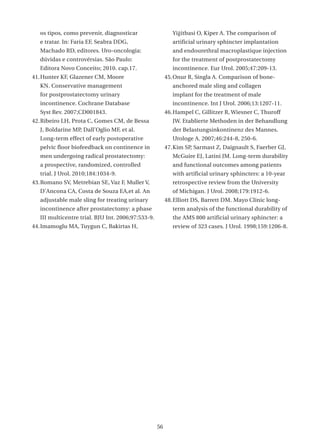 os tipos, como prevenir, diagnosticar                    Yiğitbasi O, Kiper A. The comparison of
   e tratar. In: Faria EF, Seabra DDG,                      artificial urinary sphincter implantation
   Machado RD, editores. Uro-oncologia:                     and endourethral macroplastique injection
   dúvidas e controvérsias. São Paulo:                      for the treatment of postprostatectomy
   Editora Novo Conceito; 2010. cap.17.                     incontinence. Eur Urol. 2005;47:209-13.
41. Hunter KF, Glazener CM, Moore                        45. Onur R, Singla A. Comparison of bone-
   KN. Conservative management                              anchored male sling and collagen
   for postprostatectomy urinary                            implant for the treatment of male
   incontinence. Cochrane Database                          incontinence. Int J Urol. 2006;13:1207-11.
   Syst Rev. 2007;CD001843.                              46. Hampel C, Gillitzer R, Wiesner C, Thuroff
42. Ribeiro LH, Prota C, Gomes CM, de Bessa                 JW. Etablierte Methoden in der Behandlung
   J, Boldarine MP, Dall’Oglio MF, et al.                   der Belastungsinkontinenz des Mannes.
   Long-term effect of early postoperative                  Urologe A. 2007;46:244-8, 250-6.
   pelvic floor biofeedback on continence in             47. Kim SP, Sarmast Z, Daignault S, Faerber GJ,
   men undergoing radical prostatectomy:                    McGuire EJ, Latini JM. Long-term durability
   a prospective, randomized, controlled                    and functional outcomes among patients
   trial. J Urol. 2010;184:1034-9.                          with artificial urinary sphincters: a 10-year
43. Romano SV, Metrebian SE, Vaz F, Muller V,               retrospective review from the University
   D’Ancona CA, Costa de Souza EA,et al. An                 of Michigan. J Urol. 2008;179:1912-6.
   adjustable male sling for treating urinary            48. Elliott DS, Barrett DM. Mayo Clinic long-
   incontinence after prostatectomy: a phase                term analysis of the functional durability of
   III multicentre trial. BJU Int. 2006;97:533-9.           the AMS 800 artificial urinary sphincter: a
44. Imamoglu MA, Tuygun C, Bakirtas H,                      review of 323 cases. J Urol. 1998;159:1206-8.




                                                    56
 