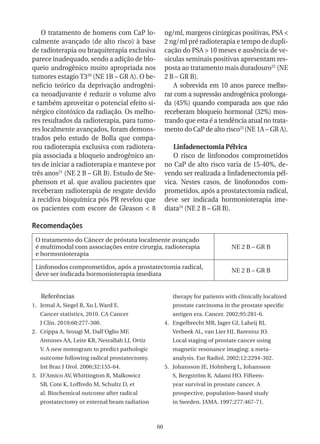 O tratamento de homens com CaP lo-               ng/ml, margens cirúrgicas positivas, PSA <
calmente avançado (de alto risco) à base            2 ng/ml pré radioterapia e tempo de dupli-
de radioterapia ou braquiterapia exclusiva          cação do PSA > 10 meses e ausência de ve-
parece inadequado, sendo a adição de blo-           sículas seminais positivas apresentam res-
queio androgênico muito apropriada nos              posta ao tratamento mais duradouro22 (NE
tumores estagio T320 (NE 1B – GR A). O be-          2 B – GR B).
neficio teórico da deprivação androgêni-                A sobrevida em 10 anos parece melho-
ca neoadjuvante é reduzir o volume alvo             rar com a supressão androgênica prolonga-
e também aproveitar o potencial efeito si-          da (45%) quando comparada aos que não
nérgico citotóxico da radiação. Os melho-           receberam bloqueio hormonal (32%) mos-
res resultados da radioterapia, para tumo-          trando que esta é a tendência atual no trata-
res localmente avançados, foram demons-             mento do CaP de alto risco23 (NE 1A – GR A).
trados pelo estudo de Bolla que compa-
rou radioterapia exclusiva com radiotera-              Linfadenectomia Pélvica
pia associada a bloqueio androgênico an-               O risco de linfonodos comprometidos
tes de iniciar a radioterapia e manteve por         no CaP de alto risco varia de 15-40%, de-
três anos21 (NE 2 B – GR B). Estudo de Ste-         vendo ser realizada a linfadenectomia pél-
phenson et al. que avaliou pacientes que            vica. Nestes casos, de linofonodos com-
receberam radioterapia de resgate devido            prometidos, após a prostatectomia radical,
à recidiva bioquímica pós PR revelou que            deve ser indicada hormonioterapia ime-
os pacientes com escore de Gleason < 8              diata24 (NE 2 B – GR B).

Recomendações
 O tratamento do Câncer de próstata localmente avançado
 é multimodal com associações entre cirurgia, radioterapia                    NE 2 B – GR B
 e hormonioterapia

 Linfonodos comprometidos, após a prostatectomia radical,
                                                                              NE 2 B – GR B
 deve ser indicada hormonioterapia imediata


   Referências                                         therapy for patients with clinically localized
1. Jemal A, Siegel R, Xu J, Ward E.                    prostate carcinoma in the prostate specific
   Cancer statistics, 2010. CA Cancer                  antigen era. Cancer. 2002;95:281-6.
   J Clin. 2010;60:277-300.                         4. Engelbrecht MR, Jager GJ, Laheij RJ,
2. Crippa A, Srougi M, Dall’Oglio MF,                  Verbeek AL, van Lier HJ, Barentsz JO.
   Antunes AA, Leite KR, Nesrallah LJ, Ortiz           Local staging of prostate cancer using
   V. A new nomogram to predict pathologic             magnetic resonance imaging: a meta-
   outcome following radical prostatectomy.            analysis. Eur Radiol. 2002;12:2294-302.
   Int Braz J Urol. 2006;32:155-64.                 5. Johansson JE, Holmberg L, Johansson
3. D’Amico AV, Whittington R, Malkowicz                S, Bergström R, Adami HO. Fifteen-
   SB, Cote K, Loffredo M, Schultz D, et               year survival in prostate cancer. A
   al. Biochemical outcome after radical               prospective, population-based study
   prostatectomy or external beam radiation            in Sweden. JAMA. 1997;277:467-71.



                                               60
 