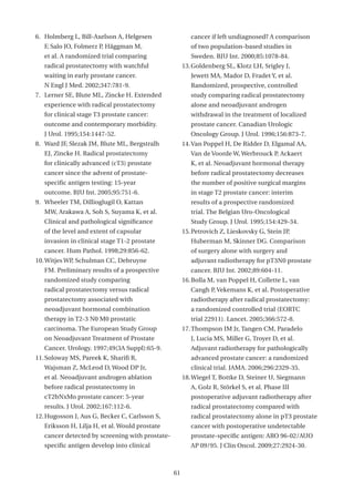 6. Holmberg L, Bill-Axelson A, Helgesen                  cancer if left undiagnosed? A comparison
   F, Salo JO, Folmerz P, Häggman M,                     of two population-based studies in
   et al. A randomized trial comparing                   Sweden. BJU Int. 2000;85:1078-84.
   radical prostatectomy with watchful                13. Goldenberg SL, Klotz LH, Srigley J,
   waiting in early prostate cancer.                     Jewett MA, Mador D, Fradet Y, et al.
   N Engl J Med. 2002;347:781-9.                         Randomized, prospective, controlled
7. Lerner SE, Blute ML, Zincke H. Extended               study comparing radical prostatectomy
   experience with radical prostatectomy                 alone and neoadjuvant androgen
   for clinical stage T3 prostate cancer:                withdrawal in the treatment of localized
   outcome and contemporary morbidity.                   prostate cancer. Canadian Urologic
   J Urol. 1995;154:1447-52.                             Oncology Group. J Urol. 1996;156:873-7.
8. Ward JF, Slezak JM, Blute ML, Bergstralh           14. Van Poppel H, De Ridder D, Elgamal AA,
   EJ, Zincke H. Radical prostatectomy                   Van de Voorde W, Werbrouck P, Ackaert
   for clinically advanced (cT3) prostate                K, et al. Neoadjuvant hormonal therapy
   cancer since the advent of prostate-                  before radical prostatectomy decreases
   specific antigen testing: 15-year                     the number of positive surgical margins
   outcome. BJU Int. 2005;95:751-6.                      in stage T2 prostate cancer: interim
9. Wheeler TM, Dillioglugil O, Kattan                    results of a prospective randomized
   MW, Arakawa A, Soh S, Suyama K, et al.                trial. The Belgian Uro-Oncological
   Clinical and pathological significance                Study Group. J Urol. 1995;154:429-34.
   of the level and extent of capsular                15. Petrovich Z, Lieskovsky G, Stein JP,
   invasion in clinical stage T1-2 prostate              Huberman M, Skinner DG. Comparison
   cancer. Hum Pathol. 1998;29:856-62.                   of surgery alone with surgery and
10. Witjes WP, Schulman CC, Debruyne                     adjuvant radiotherapy for pT3N0 prostate
   FM. Preliminary results of a prospective              cancer. BJU Int. 2002;89:604-11.
   randomized study comparing                         16. Bolla M, van Poppel H, Collette L, van
   radical prostatectomy versus radical                  Cangh P, Vekemans K, et al. Postoperative
   prostatectomy associated with                         radiotherapy after radical prostatectomy:
   neoadjuvant hormonal combination                      a randomized controlled trial (EORTC
   therapy in T2-3 N0 M0 prostatic                       trial 22911). Lancet. 2005;366:572-8.
   carcinoma. The European Study Group                17. Thompson IM Jr, Tangen CM, Paradelo
   on Neoadjuvant Treatment of Prostate                  J, Lucia MS, Miller G, Troyer D, et al.
   Cancer. Urology. 1997;49(3A Suppl):65-9.              Adjuvant radiotherapy for pathologically
11. Soloway MS, Pareek K, Sharifi R,                     advanced prostate cancer: a randomized
   Wajsman Z, McLeod D, Wood DP Jr,                      clinical trial. JAMA. 2006;296:2329-35.
   et al. Neoadjuvant androgen ablation               18. Wiegel T, Bottke D, Steiner U, Siegmann
   before radical prostatectomy in                       A, Golz R, Störkel S, et al. Phase III
   cT2bNxMo prostate cancer: 5-year                      postoperative adjuvant radiotherapy after
   results. J Urol. 2002;167:112-6.                      radical prostatectomy compared with
12. Hugosson J, Aus G, Becker C, Carlsson S,             radical prostatectomy alone in pT3 prostate
   Eriksson H, Lilja H, et al. Would prostate            cancer with postoperative undetectable
   cancer detected by screening with prostate-           prostate-specific antigen: ARO 96-02/AUO
   specific antigen develop into clinical                AP 09/95. J Clin Oncol. 2009;27:2924-30.



                                                 61
 