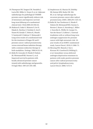 19. Thompson IM, Tangen CM, Paradelo J,                 22. Stephenson AJ, Shariat SF, Zelefsky
   Lucia MS, Miller G, Troyer D, et al. Adjuvant           MJ, Kattan MW, Butler EB, Teh
   radiotherapy for pathological T3N0M0                    BS, et al. Salvage radiotherapy for
   prostate cancer significantly reduces risk              recurrent prostate cancer after radical
   of metastases and improves survival:                    prostatectomy. JAMA. 2004;291:1325-32.
   long-term followup of a randomized                   23. Bolla M, Van Tienhoven G, Warde P,
   clinical trial. J Urol.2009;181:956-62.                 Dubois JB, Mirimanoff RO, Storme G,
20. Akakura K, Isaka S, Akimoto S, Ito H,                  Bernier J, Kuten A, Sternberg C, Billiet
   Okada K, Hachiya T, Yoshida O, Arai Y,                  I, Torecilla JL, Pfeffer R, Cutajar CL,
   Usami M, Kotake T, Tobisu K, Ohashi                     Van der Kwast T, Collette L. External
   Y, Sumiyoshi Y, Kakizoe T, Shimazaki J.                 irradiation with or without long-term
   Long-term results of a randomized trial                 androgen suppression for prostate
   for the treatment of Stages B2 and C                    cancer with high metastatic risk: 10-
   prostate cancer: radical prostatectomy                  year results of an EORTC randomised
   versus external beam radiation therapy                  study. Lancet Oncol. 2010;11:1066-73.
   with a common endocrine therapy in                   24. Messing EM, Manola J, Yao J,
   both modalities. Urology. 1999;54:313-8.                Kiernan M, Crawford D, Wilding G,
21. Bolla M, Gonzalez D, Warde P, Dubois                   et al. Immediate versus deferred
   JB, Mirimanoff RO, Storme G, et al.                     androgen deprivation treatment in
   Improved survival in patients with                      patients with node-positive prostate
   locally advanced prostate cancer                        cancer after radical prostatectomy
   treated with radiotherapy and goserelin.                and pelvic lymphadenectomy.
   N Engl J Med. 1997;337:295-300.                         Lancet Oncol. 2006;7:472-9.




                                                   62
 
