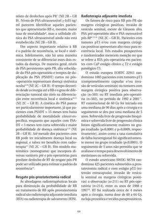 relato de desfechos após PR7 (NE 2B – GR              Radioterapia adjuvante imediata
B). Níveis de PSA ultrassensível > 0,03 ng/               Os fatores de risco para RB pós-PR são
ml parecem identificar aqueles pacien-                margens cirúrgicas positivas, invasão de
tes que apresentarão RB e, mesmo, maior               vesícula seminal, escore de Gleason alto,
taxa de mortalidade8, mas a utilidade clí-            PSA pré-operatório alto e PSA mensurável
nica do PSA ultrassensível ainda não está             pós-RP2,15,16 (NE 2C – GR B). Pacientes com
estabelecida (NE 2B – GR B).                          tumores pT3 e/ou com margens cirúrgi-
   Um aspecto importante relativo à RB                cas positivas apresentam alto risco para re-
é o padrão de recorrência, se local e sistê-          corrência local. Três estudos prospectivos
mica. Infelizmente, não há uma maneira                e randomizados merecem menção no que
consistente de se diferenciar estes dois es-          se refere a RTA pós-operatória em pacien-
tados da doença. De maneira geral, níveis             tes com CaP estágio clínico < T2 e estágio
de PSA persistentes após PR, alta velocida-           patológico T3.
de do PSA pós-operatório e tempos de du-                  O estudo europeu EORTC 22911 ran-
plicação do PSA (PSADT) curtos no pós-                domizou 1005 pacientes com tumores pT3
-operatório representam doença sistêmica              (comprometimento capsular e/ou inva-
oculta9,10 (NE 2C – GR B). O tempo decorri-           são de vesículas seminais) ou tumores com
do desde a cirurgia até a RB e o grau de dife-        margem cirúrgica positiva para observa-
renciação tumoral são úteis na diferencia-            ção (n=503) ou RT imediata pós-operató-
ção entre recorrência local e sistêmica10,11          ria (n=502), no período de 1992 a 200117.
(NE 2C – GR B). A cinética do PSA parece              RT convencional de 60 Gy foi iniciada em
ser particularmente importante, já que pa-            uma mediana de 90 dias após a cirurgia e o
cientes com PSADT > 15 meses tem baixa                seguimento se deu por uma mediana de 5
probabilidade de mortalidade câncer-es-               anos. Sobrevida livre de progressão bioquí-
pecífica, enquanto que aqueles com PSA-               mica e sobrevida livre de progressão clínica
DT < 3 meses tem curta sobrevida e maior              foram significativamente maiores no gru-
probabilidade de doença sistêmica5,12 (NE             po irradiado (p<0,0001 e p=0,0009, respec-
2B – GR B). Até metade dos pacientes com              tivamente), assim como a taxa cumulativa
RB pode ter inicialmente doença local ou              de falha locorregional foi significativamen-
regional, e talvez ter benefício com radio-           te menor no grupo irradiado (p<0,0001). O
terapia13 (NE 2C – GR B). Um modelo ma-               seguimento de 5 anos não permitiu que se
temático (nomograma) que incorpora di-                avaliasse o tempo para desenvolvimento de
versas variáveis pré e pós-operatórias para           metástases ou sobrevida.
predizer desfecho de RT de resgate pós-PR                 O estudo americano SWOG S8794 ran-
pode ser utilizado para estimar o padrão da           domizou 425 pacientes submetidos a pros-
recorrência14.                                        tatectomia radical e com estágio pT3 (ex-
                                                      tensão extracapsular, invasão de vesícu-
Resgate pós-prostatectomia radical                    la seminal ou margens cirúrgicas positi-
   As abordagens radioterapêuticas locais             vas) a observação (n=211) ou RT pós-ope-
para diminuição da probabilidade de RB                ratória (n=214), entre os anos de 1988 e
ou tratamento de RB após prostatectomia               199718. RT foi realizada cerca de 4 meses
radical são radioterapia adjuvante imediata           após a cirurgia, numa dose de 60 a 64 Gy,
(RTA) ou radioterapia de salvamento (RTS).            na loja prostática e tecidos paraprostáticos.


                                                 64
 