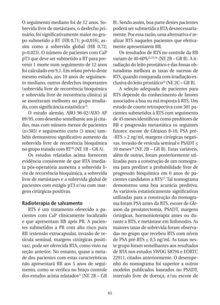 O seguimento mediano foi de 12 anos. So-            B). Sendo assim, boa parte destes pacientes
brevida livre de metástases, o desfecho pri-        poderá ser submetida a RTA desnecessaria-
mário, foi significativamente maior no gru-         mente. Por essa razão, uma alternativa é re-
po submetido a RT (HR 0,71; p=0,016), as-           alizar RTS naqueles pacientes que efetiva-
sim como a sobrevida global (HR 0,72;               mente apresentarem RB.
p=0,023). O número de pacientes com CaP                 Os resultados de RTS no controle da RB
pT3 que deve ser submetido a RT para pre-           variam de 40-60%22,23,24 (NE 2B – GR B). A ir-
venir 1 morte num seguimento de 12 anos             radiação do leito prostático e das fossas ob-
foi calculado em 9,1. Em relato prévio deste        turadoras melhora as taxas de sucesso de
mesmo estudo, aos 10 anos de seguimen-              RTS, quando comparada com irradiação ex-
to mediano, outros desfechos importantes            clusiva do leito prostático25 (NE 2C – GR B).
(sobrevida livre de recorrência bioquímica              A seleção adequada de pacientes para
e sobrevida livre de recorrência clínica) já        RTS depende do conhecimento de fatores
se mostravam melhores no grupo irradia-             associados a boa ou má resposta à RTS. Um
do, com significância estatística19.                estudo de coorte retrospectiva com 501 pa-
    O estudo alemão, ARO 96-02/AUO AP               cientes submetidos à RTS com seguimento
09/95, com desenho semelhante aos já cita-          de 45 meses identificou como preditores de
dos, mas com número menor de pacientes              RB e progressão metastática os seguintes
(n=385) e seguimento curto (5 anos) tam-            fatores: escore de Gleason 8-10, PSA pré-
bém demonstrou significativo aumento da             -RTS > 2 ng/ml, margens cirúrgicas negati-
sobrevida livre de recorrência bioquímica           vas, invasão de vesícula seminal e PSADT <
no grupo tratado com RT20 (NE 1B – GR A).           10 meses26 (NE 2B – GR B). Estas variáveis,
    Os estudos relatados acima fornecem             além de outras, foram posteriormente uti-
evidência consistente de que RTA imedia-            lizadas para a construção de um nomogra-
ta pós-operatória aumenta a sobrevida li-           ma para predizer a probabilidade livre de
vre de recorrência bioquímica, a sobrevida          progressão bioquímica em 6 anos de pa-
livre de metástases e a sobrevida global de         cientes candidatos a RTS15. Tal nomograma
pacientes com estágio pT3 e/ou com mar-             demonstrou uma boa acurácia preditiva.
gens cirúrgicas positivas.                          As variáveis estatisticamente significativas
                                                    utilizadas para a construção do nomogra-
Radioterapia de salvamento                          ma foram PSA antes da RTS, escore de Gle-
   RTS é um tratamento oferecido a pa-              ason da prostatectomia, PSADT, margens
cientes com CaP clinicamente localizado             cirúrgicas, hormonioterapia antes ou du-
e que apresentam RB após PR. A pacien-              rante a RTS, e metástase em linfonodos. As
tes submetidos a PR com alto risco para             maiores taxas de sobrevida foram observa-
RB (extensão extracapsular, invasão de ve-          das no grupo que recebeu RTS com níveis
sícula seminal, margens cirúrgicas positi-          de PSA pré-RTS < 0,5 ng/ml. As taxas nes-
vas), pode ser oferecida RTA, como visto na         te grupo foram semelhantes aos resultados
seção anterior. No entanto, quase a meta-           de RTA nos estudos SWOG S8794 e EORTC
de dos pacientes com estas características          22911, citados anteriormente. O desempe-
não apresentará RB aos 5 anos de segui-             nho do nomograma foi superior a outros
mento, como se verifica no braço controle           modelos publicados baseados no PSADT,
dos estudos acima relatados21 (NE 2B – GR           intervalo livre de doença, e/ou escore de


                                               65
 