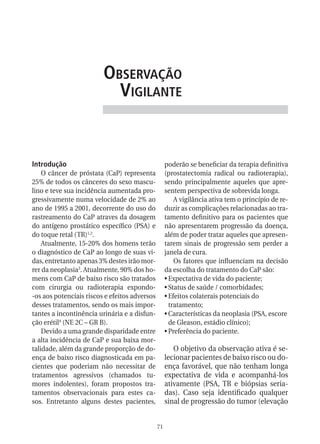 observação
                           vigilante


Introdução                                          poderão se beneficiar da terapia definitiva
    O câncer de próstata (CaP) representa           (prostatectomia radical ou radioterapia),
25% de todos os cânceres do sexo mascu-             sendo principalmente aqueles que apre-
lino e teve sua incidência aumentada pro-           sentem perspectiva de sobrevida longa.
gressivamente numa velocidade de 2% ao                  A vigilância ativa tem o princípio de re-
ano de 1995 a 2001, decorrente do uso do            duzir as complicações relacionadas ao tra-
rastreamento do CaP atraves da dosagem              tamento definitivo para os pacientes que
do antígeno prostático específico (PSA) e           não apresentarem progressão da doença,
do toque retal (TR)1,2.                             além de poder tratar aqueles que apresen-
    Atualmente, 15-20% dos homens terão             tarem sinais de progressão sem perder a
o diagnóstico de CaP ao longo de suas vi-           janela de cura.
das, entretanto apenas 3% destes irão mor-              Os fatores que influenciam na decisão
rer da neoplasia3. Atualmente, 90% dos ho-          da escolha do tratamento do CaP são:
mens com CaP de baixo risco são tratados            •	Expectativa de vida do paciente;
com cirurgia ou radioterapia expondo-               •	Status de saúde / comorbidades;
-os aos potenciais riscos e efeitos adversos        •	Efeitos colaterais potenciais do
desses tratamentos, sendo os mais impor-              tratamento;
tantes a incontinência urinária e a disfun-         •	Características da neoplasia (PSA, escore
ção erétil4 (NE 2C – GR B).                           de Gleason, estádio clínico);
    Devido a uma grande disparidade entre           •	Preferência do paciente.
a alta incidência de CaP e sua baixa mor-
talidade, além da grande proporção de do-              O objetivo da observação ativa é se-
ença de baixo risco diagnosticada em pa-            lecionar pacientes de baixo risco ou do-
cientes que poderiam não necessitar de              ença favorável, que não tenham longa
tratamentos agressivos (chamados tu-                expectativa de vida e acompanhá-los
mores indolentes), foram propostos tra-             ativamente (PSA, TR e biópsias seria-
tamentos observacionais para estes ca-              das). Caso seja identificado qualquer
sos. Entretanto alguns destes pacientes,            sinal de progressão do tumor (elevação


                                               71
 