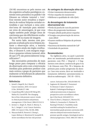 (34/48) encontrou-se pelo menos um                     As vantagens da observação ativa são:
dos seguintes achados patológicos: ex-                 •	Evitar tratamento desnecessário
tensão extra-prostática ou padrão 4 de                 •	Evitar sequelas do tratamento
Gleason ou volume tumoral > 1cm3.                      •	Melhorar a qualidade de vida (QoL)
Esse mesmo autor ressaltou a impor-
tância de realizar biópsias seriadas ex-               As desvantagens do tratamento
tendidas e que incluam a zona ante-                    observacional são:
rior/zona de transição para minimi-                    •	Perda da janela de cura do paciente
zar erros de amostragem, já que essa                   •	Risco de progressão/metástases
região também pode abrigar áreas de                    •	Terapia adiada pode piorar sequelas
carcinoma que são dificilmente avalia-                 •	Cirurgia com preservação de nervos
das com TR ou exame de imagem.                           mais difícil
   Por outro lado, mesmo com pro-                      •	Exames médicos/biópsias de próstata
gressão avaliada pela nova biópsia du-                   frequentes
rante a observação ativa, a maioria                    •	Incerteza da história natural do CaP
dos tumores ainda são órgão-confina-                   •	Ansiedade do paciente.
dos, o Gleason 6, com margens nega-
tivas e pequeno volume tumoral, além                   Recomendacões:
do que 27% são potencialmente insig-                      Na vigilância ativa, na qual o paciente
nificantes10.                                          deve ser monitorado periodicamente em
   São necessários protocolos de mais                  pacientes com PSA < 10ng/ml < 3 frag-
longo prazo para comparar a eficácia                   mentos com câncer, ausência de grau 4 ou
da observação ativa com a intervenção                  5 de Gleason com PSA, TR e biópsias de
imediata para podermos predizer com                    próstata para avaliar progressão da doen-
mais certeza o grupo de pacientes que                  ça. Caso esta ocorra, deve ser instituído o
realmente se beneficiará do adiamento                  tratamento definitivo (prostatectomia ra-
do tratamento definitivo.                              dical ou radioterapia) (NE 1B – GR A).

Referências                                               cancer. Anticancer Res. 2010;30:3683-92.
1. Jemal A, Siegel R, Xu J, Ward E.                    5. Sugimoto M, Shiraishi T, Tsunemori
   Cancer statistics, 2010. CA Cancer                     H, Demura T, Saito Y, Kamoto T,
   J Clin. 2010;60:277-300.                               Kakehi Y. Pathological findings at
2. Cooperberg MR, Lubeck DP, Meng MV,                     radical prostatectomy in Japanese
   Mehta SS, Carroll PR. The changing                     prospective active surveillance cohort.
   face of low-risk prostate cancer: trends               Jpn J Clin Oncol. 2010;40:973-9.
   in clinical presentation and primary                6. Choo R, Klotz L, Danjoux C, Morton GC,
   management. J Clin Oncol. 2004;22:2141-9.              DeBoer G, Szumacher E, Fleshner N,
3. Jermal, A., Siegel, R., Ward, E, Murray, T.,           Bunting P, Hruby G. Feasibility study:
   Xu, J., Smigal, C. et al. Cancer Statistics,           watchful waiting for localized low to
   2006. CA Cancer J Clin, 56:106, 2006;                  intermediate grade prostate carcinoma with
4. Mazzucchelli R, Nesseris I, Cheng L,                   selective delayed intervention based on
   Lopez-Beltran A, Montironi R, Scarpelli M.             prostate specific antigen, histological and/or
   Active surveillance for low-risk prostate              clinical progression. J Urol. 2002;167:1664-9.



                                                  73
 