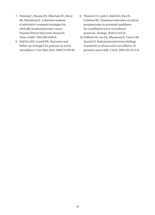 7. Fleming C, Wasson JH, Albertsen PC, Barry            9. Thaxton CS, Loeb S, Roehl KA, Kan D,
   MJ, Wennberg JE. A decision analysis                    Catalona WJ. Treatment outcomes of radical
   of alternative treatment strategies for                 prostatectomy in potential candidates
   clinically localized prostate cancer.                   for 3 published active surveillance
   Prostate Patient Outcomes Research                      protocols. Urology. 2010;75:414-8.
   Team. JAMA. 1993;269:2650-8.                         10. Duffield AS, Lee TK, Miyamoto H, Carter HB,
8. Dall’Era MA, Carroll PR. Outcomes and                   Epstein JI. Radical prostatectomy findings
   follow-up strategies for patients on active             in patients in whom active surveillance of
   surveillance. Curr Opin Urol. 2009;19:258-62.           prostate cancer fails. J Urol. 2009;182:2274-8.




                                                   74
 