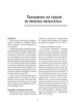 trataMento do CânCer
                           de próstata MetastátiCo




Introdução                                            tratamento, utilizando-se a orquiectomia
    Desde estudos fundamentais Huggins e              ou castração farmacológica com análogo
Hodges, estratégias de andrógeno-supres-              do LH-RH ou estrogeno4,5 (NE 1B – GR B).
são, se tornaram a base do tratamento do
CaP avançado1,2.                                      2. Bloqueio androgênico máximo
    As células da próstata são fisiologicamen-           Em pacientes submetidos a bloqueio
te dependentes de andrógenos para estimu-             hormonal com monoterapia (castração
lar seu crescimento, função e proliferação. A         química ou cirúrgica) que apresentam pro-
testosterona, embora não seja tumorogêni-             gressão da doença a adição de antiandró-
ca, é essencial para o crescimento e perpetu-         genos não esteroidais tem sido utilizada,
ação das células tumorais3, sendo sua secre-          com queda do PSA em 45% a 67% dos ca-
ção regulada pelo eixo hipotálamo-hipófisá-           sos e tempo médio de resposta de seis me-
rio. Se as células da próstata são privadas da        ses. Entretanto não está claro se há aumen-
estimulação androgênica, sofrem apoptose              to global da sobrevida6,7 (NE 1A – GR B). O
(morte celular programada). Qualquer trata-           Bloqueio Androgênico Maximo (BAM) não
mento que resulta, em última análise, da su-          interfere na sobrevida em um ou dois anos,
pressão da atividade androgênica é referido           porém proporciona pequeno aumento (2-
como bloqueio hormonal (BH).                          3%) na sobrevida em cinco anos, havendo
    Mesmo que o tratamento hormonal efe-              a necessidade de tratar 21 pacientes para
tivamente atenue os sintomas da doença                beneficiar um 8,9,10 (NE 1A – GR A). Tal be-
avançada, não há provas conclusivas até o             nefício ocorre à custa de maior toxicidade,
momento que isso prolongue a vida. Sendo              incidência de efeitos adversos e custos. Os
assim, o tratamento visa melhorar a sobrevi-          efeitos colaterais mais significativos com a
da e a qualidade de vida.                             adição dos antiandrógenos foram: gineco-
                                                      mastia, algia mamária, disfunções hepáti-
Estratégias no bloqueio hormonal                      cas e gastrointestinais, e alterações psico-
1. Bloqueio hormonal com monoterapia                  lógicas, interferindo com a qualidade de
   Considerado como manobra inicial de                vida10 (NE 1A – GR A).


                                                 75
 