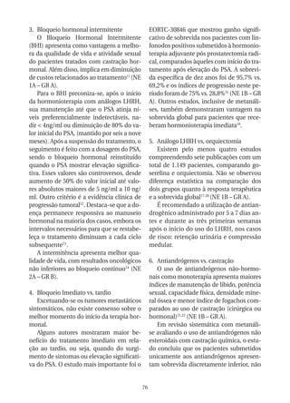 3. Bloqueio hormonal intermitente                   EORTC-30846 que mostrou ganho signifi-
    O Bloqueio Hormonal Intermitente                cativo de sobrevida nos pacientes com lin-
(BHI) apresenta como vantagens a melho-             fonodos positivos submetidos à hormonio-
ra da qualidade de vida e atividade sexual          terapia adjuvante pós prostatectomia radi-
do pacientes tratados com castração hor-            cal, comparados àqueles com início do tra-
monal. Além disso, implica em diminuição            tamento após elevação do PSA. A sobrevi-
de custos relacionados ao tratamento11 (NE          da específica de dez anos foi de 95,7% vs.
1A – GR A).                                         69,2% e os índices de progressão neste pe-
    Para o BHI preconiza-se, após o início          ríodo foram de 75% vs. 28,8%15 (NE 1B – GR
da hormonioterapia com análogos LHRH,               A). Outros estudos, inclusive de metanáli-
sua manutenção até que o PSA atinja ní-             ses, também demonstraram vantagem na
veis preferencialmente indetectáveis, na-           sobrevida global para pacientes que rece-
dir < 4ng/ml ou diminuição de 80% do va-            beram hormonioterapia imediata16.
lor inicial do PSA, (mantido por seis a nove
meses). Após a suspensão do tratamento, o           5. Análogo LHRH vs, orquiectomia
seguimento é feito com a dosagem do PSA,                Existem pelo menos quatro estudos
sendo o bloqueio hormonal reinstituído              compreendendo sete publicações com um
quando o PSA mostrar elevação significa-            total de 1.149 pacientes, comparando go-
tiva. Esses valores são controversos, desde         serelina e orquiectomia. Não se observou
aumento de 50% do valor inicial até valo-           diferença estatística na comparação dos
res absolutos maiores de 5 ng/ml a 10 ng/           dois grupos quanto à resposta terapêutica
ml. Outro critério é a evidência clínica de         e a sobrevida global17-20 (NE 1B – GR A).
progressão tumoral12. Destaca-se que a do-              É recomendado a utilização de antian-
ença permanece responsiva ao manuseio               drogênico administrado por 5 a 7 dias an-
hormonal na maioria dos casos, embora os            tes e durante as três primeiras semanas
intervalos necessários para que se restabe-         após o inicio do uso do LHRH, nos casos
leça o tratamento diminuam a cada ciclo             de risco: retenção urinária e compressão
subsequente13 .                                     medular.
    A intermitência apresenta melhor qua-
lidade de vida, com resultados oncológicos          6. Antiandrógenos vs. castração
não inferiores ao bloqueio continuo14 (NE               O uso de antiandrógenos não-hormo-
2A – GR B).                                         nais como monoterapia apresenta maiores
                                                    índices de manutenção de libido, potência
4. Bloqueio Imediato vs. tardio                     sexual, capacidade física, densidade mine-
   Excetuando-se os tumores metastáticos            ral óssea e menor índice de fogachos com-
sintomáticos, não existe consenso sobre o           parados ao uso de castração (cirúrgica ou
melhor momento do início da terapia hor-            hormonal)21,22 (NE 1B – GR A).
monal.                                                  Em revisão sistemática com metanáli-
   Alguns autores mostraram maior be-               se avaliando o uso de antiandrógenos não
nefício do tratamento imediato em rela-             esteroidais com castração química, o estu-
ção ao tardio, ou seja, quando do surgi-            do concluiu que os pacientes submetidos
mento de sintomas ou elevação significati-          unicamente aos antiandrógenos apresen-
va do PSA. O estudo mais importante foi o           tam sobrevida discretamente inferior, não


                                               76
 