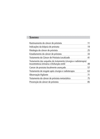 suMário
Rastreamento do câncer de próstata                             11
Indicações da biópsia de próstata                              19
Patologia do câncer de próstata                                25
Estadiamento do câncer de próstata                             33
Tratamento do Câncer de Próstata Localizado                    41
Tratamento das sequelas do tratamento (cirurgia e radioterapia)
Incontinência Urinária e Disfunção erétil                       49
Cancer de prostata localmente avançado                         57
Tratamento de resgate após cirurgia e radioterapia             63
Observação Vigilante                                           71
Tratamento do câncer de próstata metastático                   75
Prevenção do câncer de próstata                                85
 