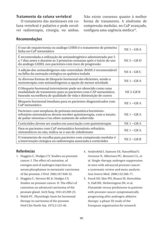 Tratamento da coluna vertebral                          Não existe consenso quanto à melhor
   O tratamento das metástases em co-                   forma de tratamento. A síndrome de
luna vertebral é paliativo e pode envol-                compressão medular, no CaP avançado,
ver radioterapia, cirurgia, ou ambas.                   configura uma urgência médica 52.

Recomendações

 O uso de orquiectomia ou análogo LHRH é o tratamento de primeira
                                                                                      NE 1 – GR A
 linha no CaP metastático
 É recomendada a utilização de antiandrogênico administrado por 5
 a 7 dias antes e durante as 3 primeiras semanas após o inicio do uso                 NE 3 – GR D
 do análogo LHRH, nos pacientes com risco de progressão
 A adição dos antiandrógenos não-esteroidais (BAM) é recomendável
                                                                                      NE 4 – GR C
 na falha da castração cirúrgica ou química isolada
 As diversas formas de bloqueio hormonal são eficientes, sendo a
                                                                                      NE 1 – GR A
 monoterapia com antiandrógenos a opção de menor atividade
 O bloqueio hormonal intermitente pode ser oferecido como uma
 modalidade de tratamento para os pacientes com CAP metastático;                       NE 2-GR B
 baseado na melhora de qualidade de vida e diminuição de custos
 Bloqueio hormonal imediato para os pacientes diagnosticados com
                                                                                      NE 1 – GR A
 CaP metastático
 Pacientes com neoplasia de próstata metastática hormônio-
 refratário sintomáticos devem receber quimioterapia, com o intuito                   NE 1 – GR A
 de paliar sintomas e/ou obter aumento de sobrevida
 Corticóides devem ser usados em associação com quimioterapia                         NE 1 – GR A
 Para os pacientes com CaP metastático hormônio-refratário,
                                                                                      NE 1 – GR A
 sintomáticos ou não, indica-se o uso de zoledronato
 O tratamento de escolha para pacientes com compressão medular é
                                                                                      NE 2 – GR B
 a intervenção cirúrgica ou radioterapia associada a corticóides


Referências                                             4. Seidenfeld J, Samson DJ, Hasselblad V,
1. Huggins C, Hodges CV. Studies on prostatic              Aronson N, Albertsen PC, Bennett CL, et
   cancer. I. The effect of castration, of                 al. Single-therapy androgen suppression
   estrogen and of androgen injection on                   in men with advanced prostate cancer:
   serum phosphatase in metastatic carcinoma               a systematic review and meta-analysis.
   of the prostate. J Urol. 2002;167:948-52.               Ann Intern Med. 2000;132:566-77.
2. Huggins C, Stevens RE Jr, Hodges CV.                 5. Fosså SD, Slee PH, Brausi M, Horenblas
   Studies on prostate cancer. II. The effect of           S, Hall RR, Hetherington JW, et al.
   castration on advanced carcinoma of the                 Flutamide versus prednisone in patients
   prostate gland. Arch Surg. 1941;43:209-23.              with prostate cancer symptomatically
3. Walsh PC. Physiologic basis for hormonal                progressing after androgen-ablative
   therapy in carcinoma of the prostate.                   therapy: a phase III study of the
   Urol Clin North Am. 1975;2:125-40.                      European organization for research



                                                   80
 