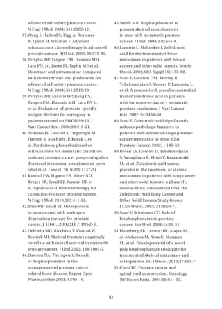 advanced refractory prostate cancer.               45. Smith MR. Bisphosphonates to
   N Engl J Med. 2004; 351:1502-12.                      prevent skeletal complications
37. Wang J, Halford S, Rigg A, Roylance                  in men with metastatic prostate
   R, Lynch M, Waxman J. Adjuvant                        cancer. J Urol. 2003;170:S55-8.
   mitozantrone chemotherapy in advanced              46. Lacerna L, Hohneker J. Zoledronic
   prostate cancer. BJU Int. 2000; 86:675-80.            acid for the treatment of bone
38. Petrylak DP, Tangen CM, Hussain MH,                  metastases in patients with breast
   Lara PN, Jr., Jones JA, Taplin ME et al.              cancer and other solid tumors. Semin
   Docetaxel and estramustine compared                   Oncol. 2003;30(5 Suppl 16):150-60.
   with mitoxantrone and prednisone for               47. Saad F, Gleason DM, Murray R,
   advanced refractory prostate cancer.                  Tchekmedyian S, Venner P, Lacombe L
   N Engl J Med. 2004; 351:1513-20.                      et al. A randomized, placebo=controlled
39. Petrylak DP, Ankerst DP, Jiang CS,                   trial of zoledronic acid in patients
   Tangen CM, Hussain MH, Lara PN Jr,                    with hormone-refractory metastatic
   et al. Evaluation of prostate-specific                prostate carcinoma. J Narl Cancer
   antigen declines for surrogacy in                     Inst. 2002; 94:1458-68.
   patients treated on SWOG 99-16. J                  48. Saad F. Zoledronic acid significantly
   Natl Cancer Inst. 2006;98:516-21.                     reduces pathologic fractures in
40. de Bono JS, Oudard S, Ozguroglu M,                   patients with advanced-stage prostate
   Hansen S, Machiels JP, Kocak I, et                    cancer metastatic to bone. Clin
   al. Prednisone plus cabazitaxel or                    Prostate Cancer. 2002; 1:145-52.
   mitoxantrone for metastatic castration-            49. Rosen LS, Gordon D, Tchekmedyian
   resistant prostate cancer progressing after           S, Yanagihara R, Hirsh V, Krzakowski
   docetaxel treatment: a randomised open-               M, et al. Zoledronic acid versus
   label trial. Lancet. 2010;376:1147-54.                placebo in the treatment of skeletal
41. Kantoff PW, Higano CS, Shore ND,                     metastases in patients with lung cancer
   Berger ER, Small EJ, Penson DF, et                    and other solid tumors: a phase III,
   al. Sipuleucel-T immunotherapy for                    double-blind, randomized trial: the
   castration-resistant prostate cancer.                 Zoledronic Acid Lung Cancer and
   N Engl J Med. 2010;363:411-22.                        Other Solid Tumors Study Group.
42. Ross RW, Small EJ. Osteoporosis                      J Clin Oncol. 2003; 21:3150-7.
   in men treated with androgen                       50. Saad F, Schulman CC. Role of
   deprivation therapy for prostate                      bisphosphonates in prostate
   cancer.   J Urol. 2002;167:1952-6.                    cancer. Eur Urol. 2004;45:26-34.
43. Oefelein MG, Ricchiuti V. Conrad W.               51. Holmberg AR, Lerner UH, Alayia AA,
   Resnick MI. Skeletal fractures negatively             Al-Mohanna M, Adra C, Marquez
   correlate with overall survival in men with           M, et al. Developmental of a novel
   prostate cancer. J Urol 2002; 168:1005-7.             poly bisphosphanate conjugate for
44. Dawson NA. Therapeutic benefit                       treatment of skeletal metastasis and
   of bisphosphonates in the                             osteoporosis. Int J Oncol. 2010;37:563-7.
   management of prostate cancer-                     52. Chen TC. Prostate cancer and
   related bone disease. Expert Opin                     spinal cord compression. Oncology
   Pharmacother 2003; 4:705-16.                          ( Williston Park). 2001;15:841-55.



                                                 83
 