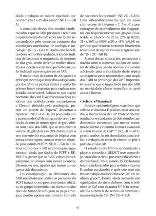 libido e redução do volume ejaculado que             de pacientes foi operado15 (NE 2C – GR B).
ocorrem em 2 a 4% dos casos6,7(NE 1B – GR            Uma sub-análise mostrou que em casos
A).                                                  com escore de Gleason < 7, 7 e >7 a per-
    A conclusão destes dois estudos rando-           centagem de acometimento dos fragmen-
mizados é que os 5ARI previnem e retardam            tos era respectivamente nos grupos finas-
o aparecimento do CaP, e por isto foram re-          terida vs. placebo de 23 vs. 25% (p 0,024),
comendados pelo consenso conjunto das                31 vs. 36% (p 0,009) e 28 vs 44% (p 0,04) su-
associações americanas de urologia e on-             gerindo que homens tomando finasterida
cologia12 (NE 5 – GR D). Porém este benefí-          têm tumor de menor volume e agressivida-
cio deve ser melhor avaliado, à luz dos indí-        de16 (NE 2C – GR B).
cios de favorecer o surgimento de tumores                Apesar destas explicações, permanece a
de alto grau, sendo dever do médico discu-           dúvida sobre o aumento, ou não, de tumo-
tir essa incerteza com todo paciente em que          res de alto grau, sendo necessários estudos
for indicada a prevenção com os 5ARI.                adicionais para a elucidação deste tópico,
    O maior risco de tumor de alto grau é o          antes que se possa recomendar o uso amplo
principal motivo que impediu a adoção am-            dos 5 ARI na prevenção do CaP. É importan-
pla dos 5ARI na prática clínica e várias hi-         te ressaltar que o impacto do uso dos 5ARI
póteses foram propostas para explicar esse           na mortalidade câncer específica ou geral
achado desfavorável. Achava-se que a ação            ainda é incerto.
hormonal do 5ARI fosse responsável por ar-
tefatos que artificialmente aumentassem              •	 Selênio e Vitamina E
o Gleason definido pelo patologista, po-                 Estudos epidemiológicos sugeriram que
rém um comitê de “experts” descartou a               selênio e vitamina E podiam estar associa-
hipótese13(NE 5 – GR D). Foi postulado que           dos à menor risco de CaP. Posteriormente,
o aumento de CaP de alto grau devia-se à re-         resultados secundários de dois estudos ran-
dução do erro de amostragem do grau obti-            domizados mostraram que menor consu-
da com o uso dos 5ARI, que ao reduzirem o            mo de selênio e vitamina E estava associado
volume da glândula em 30% diminuíram o               à maior chance de CaP17,18 (NE 1B – GR A),
erro inerente dos esquemas de biópsia com            porém ambos foram desenhados para ava-
pouca amostragem, como o sextante adota-             liar a redução do risco de câncer de pele e
do pelo estudo PCPT14 (NE 2C – GR B). Crí-           pulmão, e não CaP.
ticos ao uso dos 5 ARI na prevenção, argu-               O estudo multicêntrico randomizado e
mentam ainda que dados do PCPT e RE-                 placebo controlado SELECT teve como ob-
DUCE sugerem que os 5 ARI evitam princi-             jetivo avaliar o efeito preventivo do selênio e
palmente os tumores com menor escore de              da vitamina E. Neste estudo, 35.533 homens
Gleason, ou seja, aqueles que menos amea-            foram randomizados para selênio, vitamina
çam a vida do paciente.                              E, ambos ou placebo, e após sete anos não
    Em contraposição; os defensores dos              houve redução na incidência de CaP em ne-
5ARI ressaltam que dentre os pacientes do            nhum grupo19. Houve ainda aumento não
PCPT tratados com prostatectomia radical,            significativo do risco diabetes com o selê-
os do grupo finasterida não tiveram maior            nio e de CaP com vitamina E19. Não se reco-
risco de tumor de alto grau na peça cirúr-           menda a tomada de selênio ou vitamina E
gica, porém apenas um número limitado                na prevenção do CaP (NE 1B – GR A).


                                                87
 