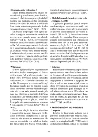 •	 Exposição solar e vitamina D                      tomada de vitaminas ou suplementos como
    Dados de meta análise de 45 estudos ob-          agentes preventivos de CaP (NE 5 – GR D).
servacionais que avaliaram o papel do cálcio,
vitamina D e laticínios na prevenção do CaP,         •	 Moduladores seletivos de receptores de
mostrou que nenhuma destas substâncias                 estrógeno (SERM)
mostrou-se capaz de reduzir a incidência                 A glândula prostática possui recepto-
deste tumor, não sendo portanto indicados            res de estrógeno, e estudo em modelo ani-
como agentes preventivos20 (NE 2ª – GR B).           mal mostrou que o toremifeno, comparado
    Em relação à exposição solar, alguns es-         ao placebo, causava redução do volume tu-
tudos ecológicos encontraram correlação              moral.24 (NE 5 – GR D). Este achado levou a
inversa entre exposição solar e mortalidade          realização do estudo fase II que comparou
por CaP21,22 (NE 2C – GR B), provavelmente           placebo com toremifeno por 12 meses em
refletindo associação inversa entre vitami-          homens com PIN de alto grau, sendo en-
na D e CaP, uma vez que os níveis de vitami-         contrado redução de 21% no risco de CaP
na D são determinados pela exposição so-             no grupo do toremifeno25 (NE 2B – GR B).
lar. Dados de recente meta análise de estu-          Não se recomenda o uso dos moduladores
dos observacionais, caso-controles e ecoló-          como preventivo de CaP até que resultados
gicos encontrou evidência, ainda que limi-           de estudos de maior evidência sobre o as-
tada, que maior exposição solar possa redu-          sunto, como o estudo fase III NCT00106691,
zir o risco de CaP23 (NE 2ª – GR B).                 estejam disponíveis (NE 2B – GR B).

•	 Vitaminas                                         •	 Estatinas
    Estudos epidemiológicos sugeriram que                Foi demonstrado em estudos pré clínicos
a vitamina A talvez tivesse papel no desen-          que as estatinas além de reduzirem a sínte-
volvimento do CaP, sendo um provável can-            se de colesterol também apresentam ações
didato para prevenção. Estudo finlandês              anti inflamatórias, anti proliferativa, inibem
randomizou 29133 homens fumantes en-                 angiogênese e promovem a apoptose. Po-
tre 50 e 69 anos para beta caroteno 20 mg/           rém a maioria dos dados relacionados ao
dia versus placebo por no mínimo 5 anos              efeito preventivo das estatinas é oriunda de
com o objetivo de prevenir o câncer de pul-          estudos desenhados para avaliação de re-
mão. Não houve redução do câncer de pul-             sultados cardiovasculares. Além disto, três
mão, mas observou-se aumento de 23% na               meta análises mostraram não haver bene-
incidência de CaP e mortalidade 15% maior            ficio da estatina na prevenção do CaP, não
quando comparado ao placebo, concluin-               sendo portanto recomendada com este in-
do-se pela não recomendação da vitamina              tuito26,27,28 (NE 1A – GR A).
A como agente preventivo do CaP18 (NE 1B
– GR A).                                             •	 Anti inflamatórios não esteróides e
    Dados em relação às outras vitaminas               Licopeno
e suplementos são com frequência confli-                 Estudos de laboratório indicam que o
tantes e de difícil interpretação, já que ge-        processo inflamatório tem papel na carci-
ralmente são resultados encontrados de               nogênese do CaP, sendo demonstrado altos
maneira secundária em trabalhos inicia-              níveis de prostaglandina E2 (PGE2) no teci-
dos para outros fins. Não se recomenda a             do tumoral prostático. Por isto foi postulado


                                                88
 