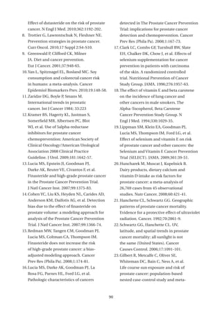 Effect of dutasteride on the risk of prostate           detected in The Prostate Cancer Prevention
   cancer. N Engl J Med. 2010;362:1192-202.                Trial: implications for prostate cancer
8. Trottier G, Lawrentschuk N, Fleshner NE.                detection and chemoprevention. Cancer
   Prevention strategies in prostate cancer.               Prev Res (Phila Pa). 2008;1:167-73.
   Curr Oncol. 2010;17 Suppl 2:S4-S10.                  17. Clark LC, Combs GF, Turnbull BW, Slate
9. Greenwald P, Clifford CK, Milner                        EH, Chalker DK, Chow J, et al. Effects of
   JA. Diet and cancer prevention.                         selenium supplementation for cancer
   Eur J Cancer. 2001;37:948-65.                           prevention in patients with carcinoma
10. Yan L, Spitznagel EL, Bosland MC. Soy                  of the skin. A randomized controlled
   consumption and colorectal cancer risk                  trial. Nutritional Prevention of Cancer
   in humans: a meta-analysis. Cancer                      Study Group. JAMA. 1996;276:1957-63.
   Epidemiol Biomarkers Prev. 2010;19:148-58.           18. The effect of vitamin E and beta carotene
11. Zaridze DG, Boyle P, Smans M.                          on the incidence of lung cancer and
   International trends in prostatic                       other cancers in male smokers. The
   cancer. Int J Cancer 1984; 33:223                       Alpha-Tocopherol, Beta Carotene
12. Kramer BS, Hagerty KL, Justman S,                      Cancer Prevention Study Group. N
   Somerfield MR, Albertsen PC, Blot                       Engl J Med. 1994;330:1029-35.
   WJ, et al. Use of 5alpha-reductase                   19. Lippman SM, Klein EA, Goodman PJ,
   inhibitors for prostate cancer                          Lucia MS, Thompson IM, Ford LG, et al.
   chemoprevention: American Society of                    Effect of selenium and vitamin E on risk
   Clinical Oncology/American Urological                   of prostate cancer and other cancers: the
   Association 2008 Clinical Practice                      Selenium and Vitamin E Cancer Prevention
   Guideline. J Urol. 2009;181:1642-57.                    Trial (SELECT). JAMA. 2009;301:39-51.
13. Lucia MS, Epstein JI, Goodman PJ,                   20. Huncharek M, Muscat J, Kupelnick B.
   Darke AK, Reuter VE, Civantos F, et al.                 Dairy products, dietary calcium and
   Finasteride and high-grade prostate cancer              vitamin D intake as risk factors for
   in the Prostate Cancer Prevention Trial.                prostate cancer: a meta-analysis of
   J Natl Cancer Inst. 2007;99:1375-83.                    26,769 cases from 45 observational
14. Cohen YC, Liu KS, Heyden NL, Carides AD,               studies. Nutr Cancer. 2008;60:421-41.
   Anderson KM, Daifotis AG, et al. Detection           21. Hanchette CL, Schwartz GG. Geographic
   bias due to the effect of finasteride on                patterns of prostate cancer mortality.
   prostate volume: a modeling approach for                Evidence for a protective effect of ultraviolet
   analysis of the Prostate Cancer Prevention              radiation. Cancer. 1992;70:2861-9.
   Trial. J Natl Cancer Inst. 2007;99:1366-74.          22. Schwartz GG, Hanchette CL. UV,
15. Redman MW, Tangen CM, Goodman PJ,                      latitude, and spatial trends in prostate
   Lucia MS, Coltman CA, Thompson IM.                      cancer mortality: all sunlight is not
   Finasteride does not increase the risk                  the same (United States). Cancer
   of high-grade prostate cancer: a bias-                  Causes Control. 2006;17:1091-101.
   adjusted modeling approach. Cancer                   23. Gilbert R, Metcalfe C, Oliver SE,
   Prev Res (Phila Pa). 2008;1:174-81.                     Whiteman DC, Bain C, Ness A, et al.
16. Lucia MS, Darke AK, Goodman PJ, La                     Life course sun exposure and risk of
   Rosa FG, Parnes HL, Ford LG, et al.                     prostate cancer: population-based
   Pathologic characteristics of cancers                   nested case-control study and meta-



                                                   90
 
