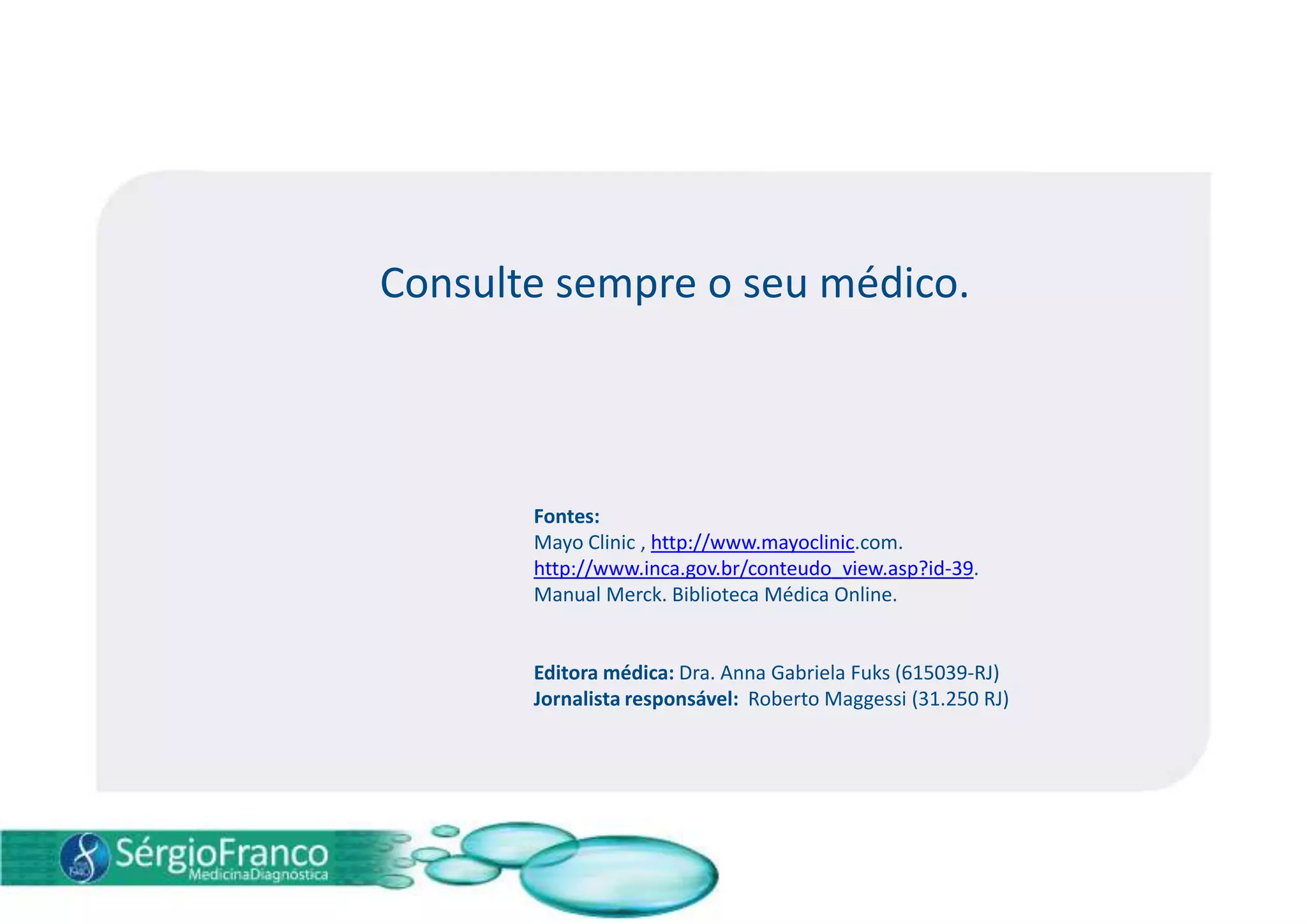 Consulte sempre o seu médico.
Fontes:
Mayo Clinic , http://www.mayoclinic.com.
http://www.inca.gov.br/conteudo_view.asp?id-39.
Manual Merck. Biblioteca Médica Online.
Editora médica: Dra. Anna Gabriela Fuks (615039-RJ)
Jornalista responsável: Roberto Maggessi (31.250 RJ)
 