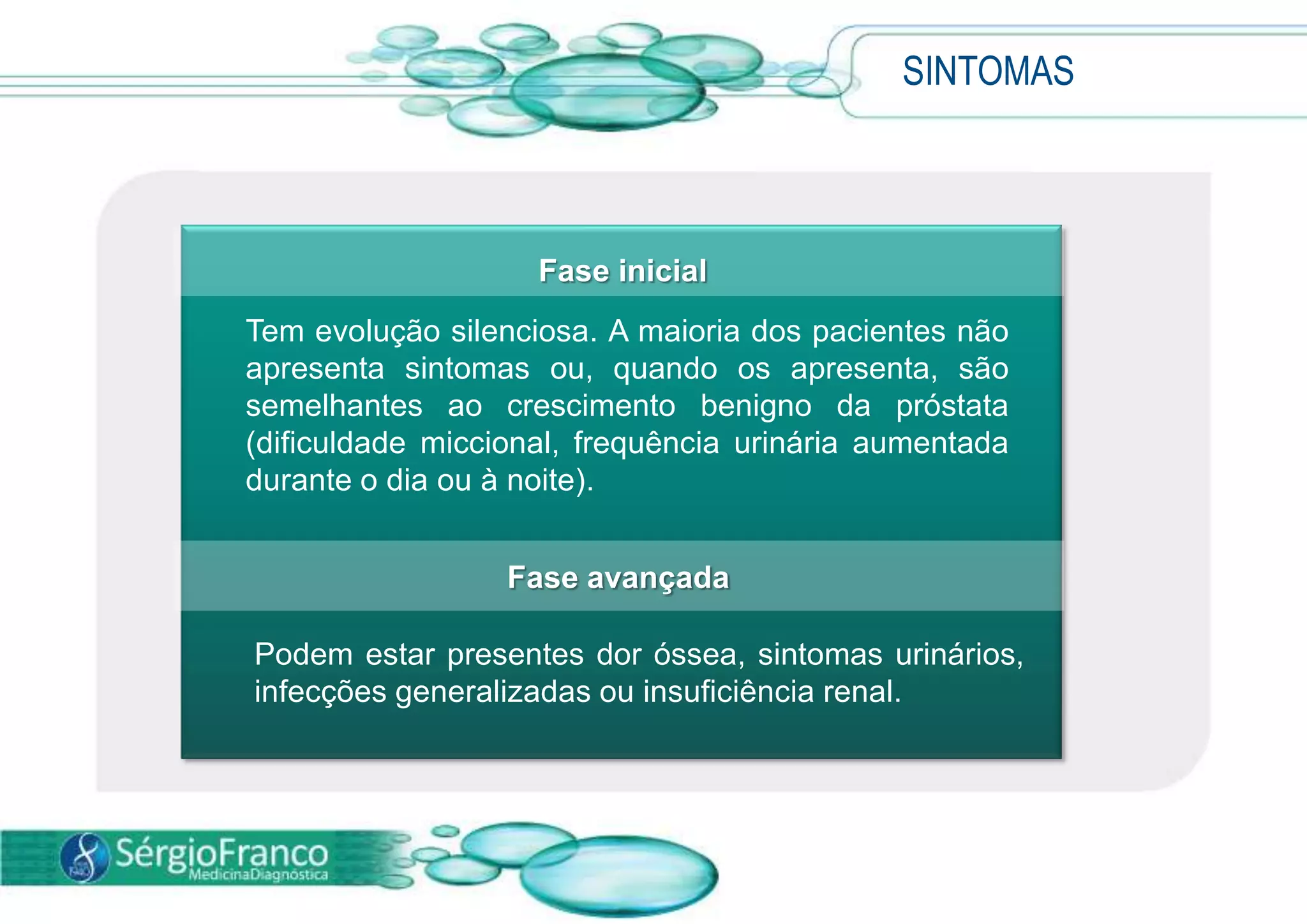 SINTOMAS
Fase inicial
Tem evolução silenciosa. A maioria dos pacientes não
apresenta sintomas ou, quando os apresenta, são
semelhantes ao crescimento benigno da próstata
(dificuldade miccional, frequência urinária aumentada
durante o dia ou à noite).
Fase avançada
Podem estar presentes dor óssea, sintomas urinários,
infecções generalizadas ou insuficiência renal.
 