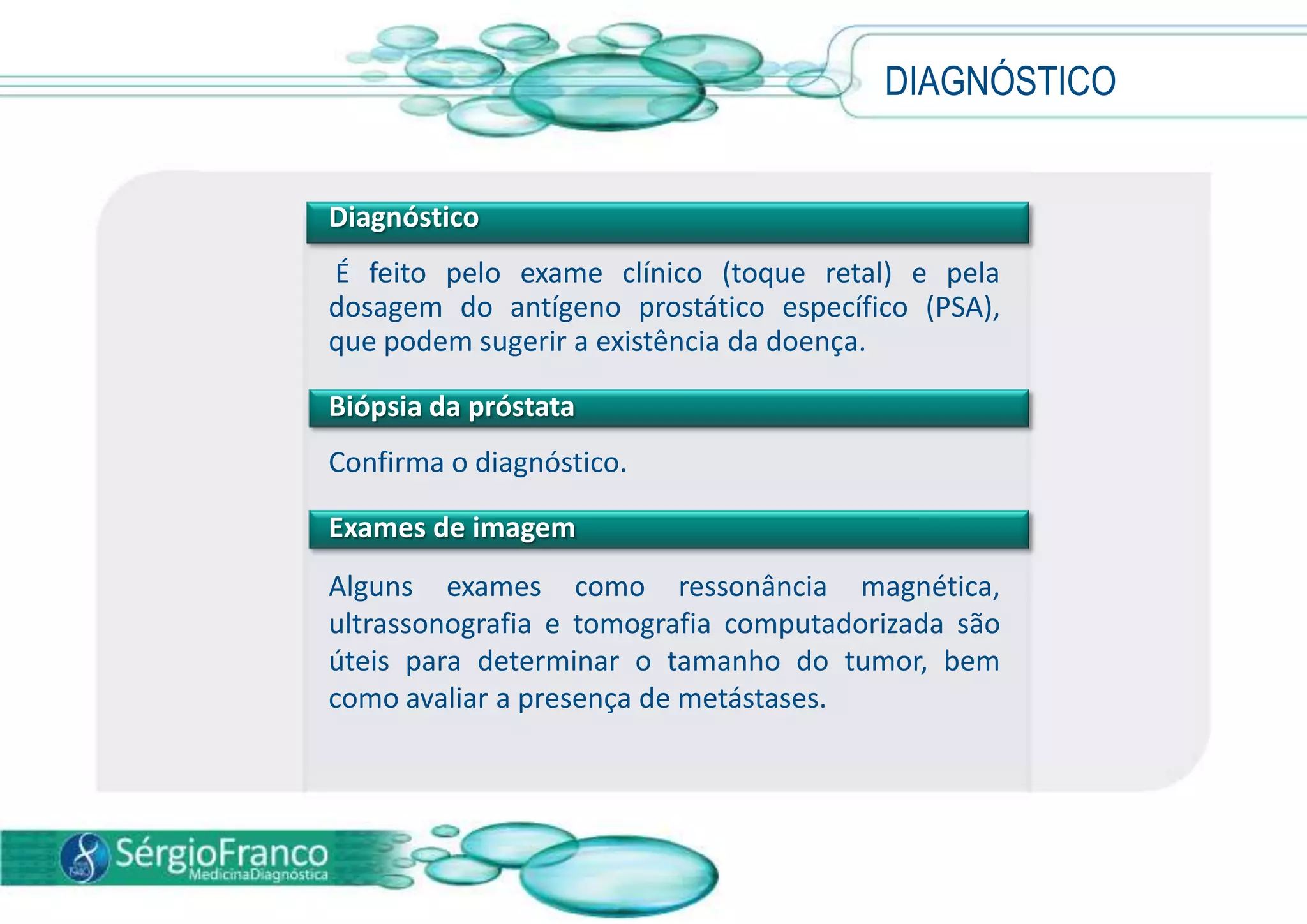 DIAGNÓSTICO
Diagnóstico
É feito pelo exame clínico (toque retal) e pela
dosagem do antígeno prostático específico (PSA),
que podem sugerir a existência da doença.
Biópsia da próstata
Confirma o diagnóstico.
Exames de imagem
Alguns exames como ressonância magnética,
ultrassonografia e tomografia computadorizada são
úteis para determinar o tamanho do tumor, bem
como avaliar a presença de metástases.
 