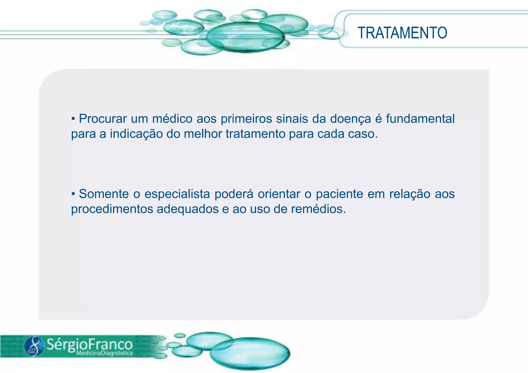• Procurar um médico aos primeiros sinais da doença é fundamental
para a indicação do melhor tratamento para cada caso.
• Somente o especialista poderá orientar o paciente em relação aos
procedimentos adequados e ao uso de remédios.
TRATAMENTO
 