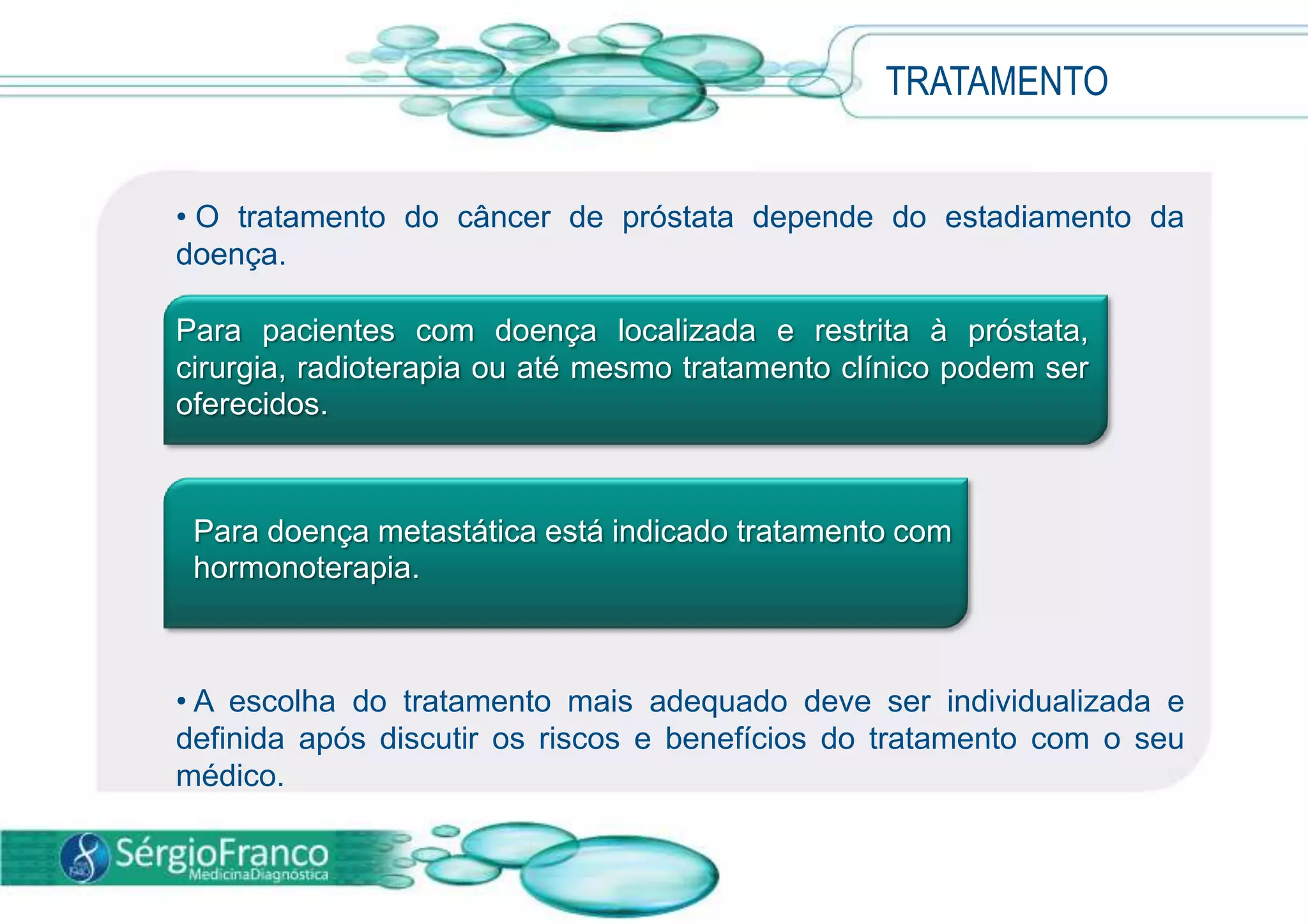 • O tratamento do câncer de próstata depende do estadiamento da
doença.
• A escolha do tratamento mais adequado deve ser individualizada e
definida após discutir os riscos e benefícios do tratamento com o seu
médico.
TRATAMENTO
Para pacientes com doença localizada e restrita à próstata,
cirurgia, radioterapia ou até mesmo tratamento clínico podem ser
oferecidos.
Para doença metastática está indicado tratamento com
hormonoterapia.
 