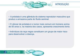 INTRODUÇÃO
• A próstata é uma glândula do sistema reprodutor masculino que
produz e armazena parte do fluido seminal.
• O câncer de próstata é o tumor mais comum em homens acima
de 50 anos e, na maioria dos casos, apresenta crescimento lento.
• Indivíduos da raça negra constituem um grupo de maior risco
para desenvolver a doença.
 
