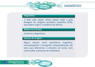 DIAGNÓSTICO
Diagnóstico
É feito pelo exame clínico (toque retal) e pela
dosagem do antígeno prostático específico (PSA),
que podem sugerir a existência da doença.
Biópsia da próstata
Confirma o diagnóstico.
Exames de imagem
Alguns exames como ressonância magnética,
ultrassonografia e tomografia computadorizada são
úteis para determinar o tamanho do tumor, bem
como avaliar a presença de metástases.
 
