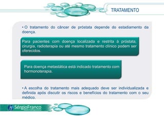 • O tratamento do câncer de próstata depende do estadiamento da
doença.
• A escolha do tratamento mais adequado deve ser individualizada e
definida após discutir os riscos e benefícios do tratamento com o seu
médico.
TRATAMENTO
Para pacientes com doença localizada e restrita à próstata,
cirurgia, radioterapia ou até mesmo tratamento clínico podem ser
oferecidos.
Para doença metastática está indicado tratamento com
hormonoterapia.
 
