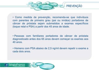• Como medida de prevenção, recomenda-se que indivíduos
com parentes de primeiro grau (pai ou irmãos) portadores de
câncer de próstata sejam submetidos a exames específicos
(toque retal e PSA) a partir dos 45 anos de idade.
• Pessoas com familiares portadores de câncer de próstata
diagnosticado antes dos 65 anos devem começar os exames aos
40 anos.
• Homens com PSA abaixo de 2,5 ng/ml devem repetir o exame a
cada dois anos.
PREVENÇÃO
 