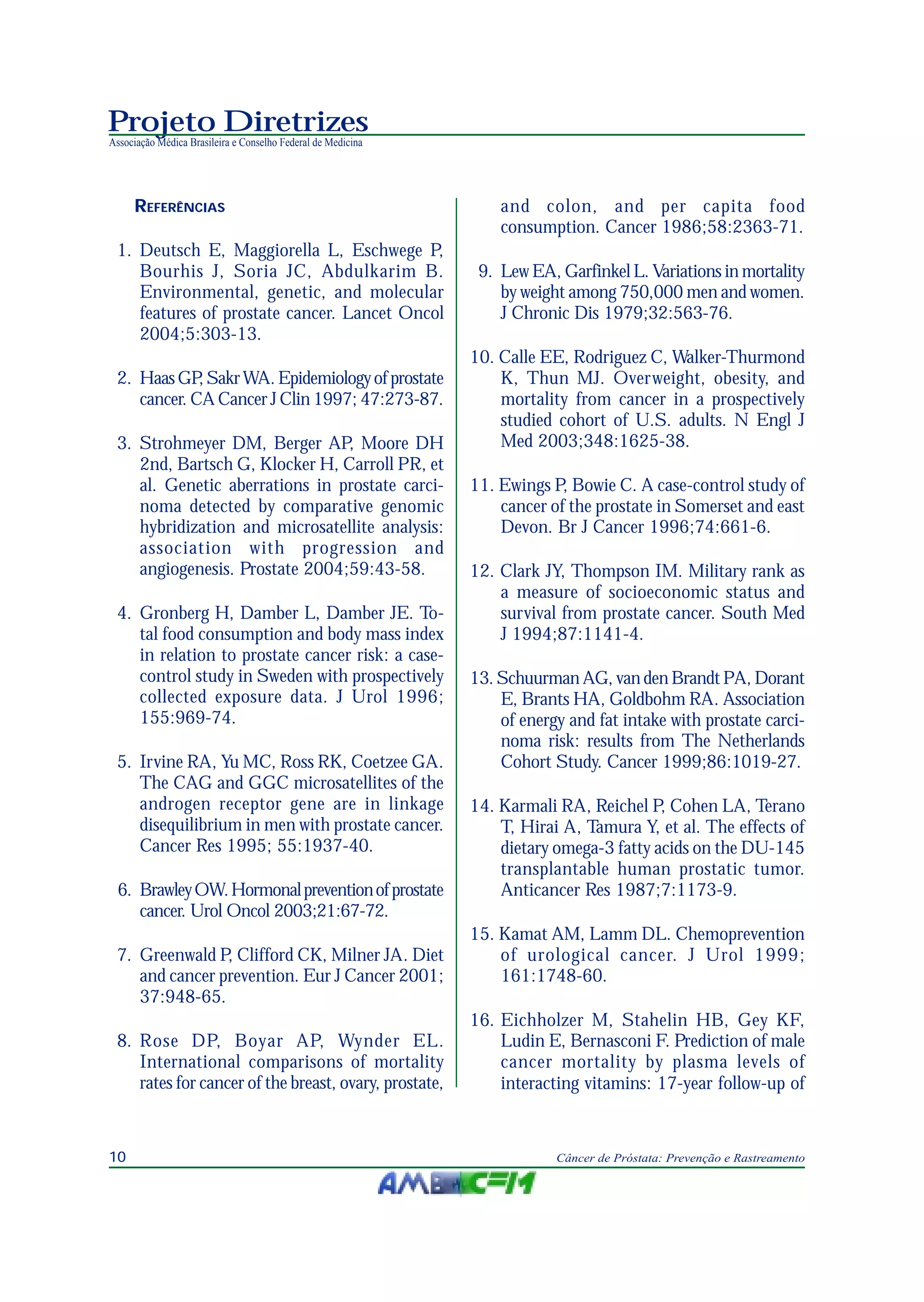Projeto Diretrizes
Associação Médica Brasileira e Conselho Federal de Medicina
10 Câncer de Próstata: Prevenção e Rastreamento
REFERÊNCIAS
1. Deutsch E, Maggiorella L, Eschwege P,
Bourhis J, Soria JC, Abdulkarim B.
Environmental, genetic, and molecular
features of prostate cancer. Lancet Oncol
2004;5:303-13.
2. HaasGP,SakrWA.Epidemiologyofprostate
cancer. CA Cancer J Clin 1997; 47:273-87.
3. Strohmeyer DM, Berger AP, Moore DH
2nd, Bartsch G, Klocker H, Carroll PR, et
al. Genetic aberrations in prostate carci-
noma detected by comparative genomic
hybridization and microsatellite analysis:
association with progression and
angiogenesis. Prostate 2004;59:43-58.
4. Gronberg H, Damber L, Damber JE. To-
tal food consumption and body mass index
in relation to prostate cancer risk: a case-
control study in Sweden with prospectively
collected exposure data. J Urol 1996;
155:969-74.
5. Irvine RA, Yu MC, Ross RK, Coetzee GA.
The CAG and GGC microsatellites of the
androgen receptor gene are in linkage
disequilibrium in men with prostate cancer.
Cancer Res 1995; 55:1937-40.
6. BrawleyOW.Hormonalpreventionofprostate
cancer. Urol Oncol 2003;21:67-72.
7. Greenwald P, Clifford CK, Milner JA. Diet
and cancer prevention. Eur J Cancer 2001;
37:948-65.
8. Rose DP, Boyar AP, Wynder EL.
International comparisons of mortality
rates for cancer of the breast, ovary, prostate,
and colon, and per capita food
consumption. Cancer 1986;58:2363-71.
9. Lew EA, Garfinkel L. Variations in mortality
by weight among 750,000 men and women.
J Chronic Dis 1979;32:563-76.
10. Calle EE, Rodriguez C, Walker-Thurmond
K, Thun MJ. Overweight, obesity, and
mortality from cancer in a prospectively
studied cohort of U.S. adults. N Engl J
Med 2003;348:1625-38.
11. Ewings P, Bowie C. A case-control study of
cancer of the prostate in Somerset and east
Devon. Br J Cancer 1996;74:661-6.
12. Clark JY, Thompson IM. Military rank as
a measure of socioeconomic status and
survival from prostate cancer. South Med
J 1994;87:1141-4.
13. Schuurman AG, van den Brandt PA, Dorant
E, Brants HA, Goldbohm RA. Association
of energy and fat intake with prostate carci-
noma risk: results from The Netherlands
Cohort Study. Cancer 1999;86:1019-27.
14. Karmali RA, Reichel P, Cohen LA, Terano
T, Hirai A, Tamura Y, et al. The effects of
dietary omega-3 fatty acids on the DU-145
transplantable human prostatic tumor.
Anticancer Res 1987;7:1173-9.
15. Kamat AM, Lamm DL. Chemoprevention
of urological cancer. J Urol 1999;
161:1748-60.
16. Eichholzer M, Stahelin HB, Gey KF,
Ludin E, Bernasconi F. Prediction of male
cancer mortality by plasma levels of
interacting vitamins: 17-year follow-up of
 