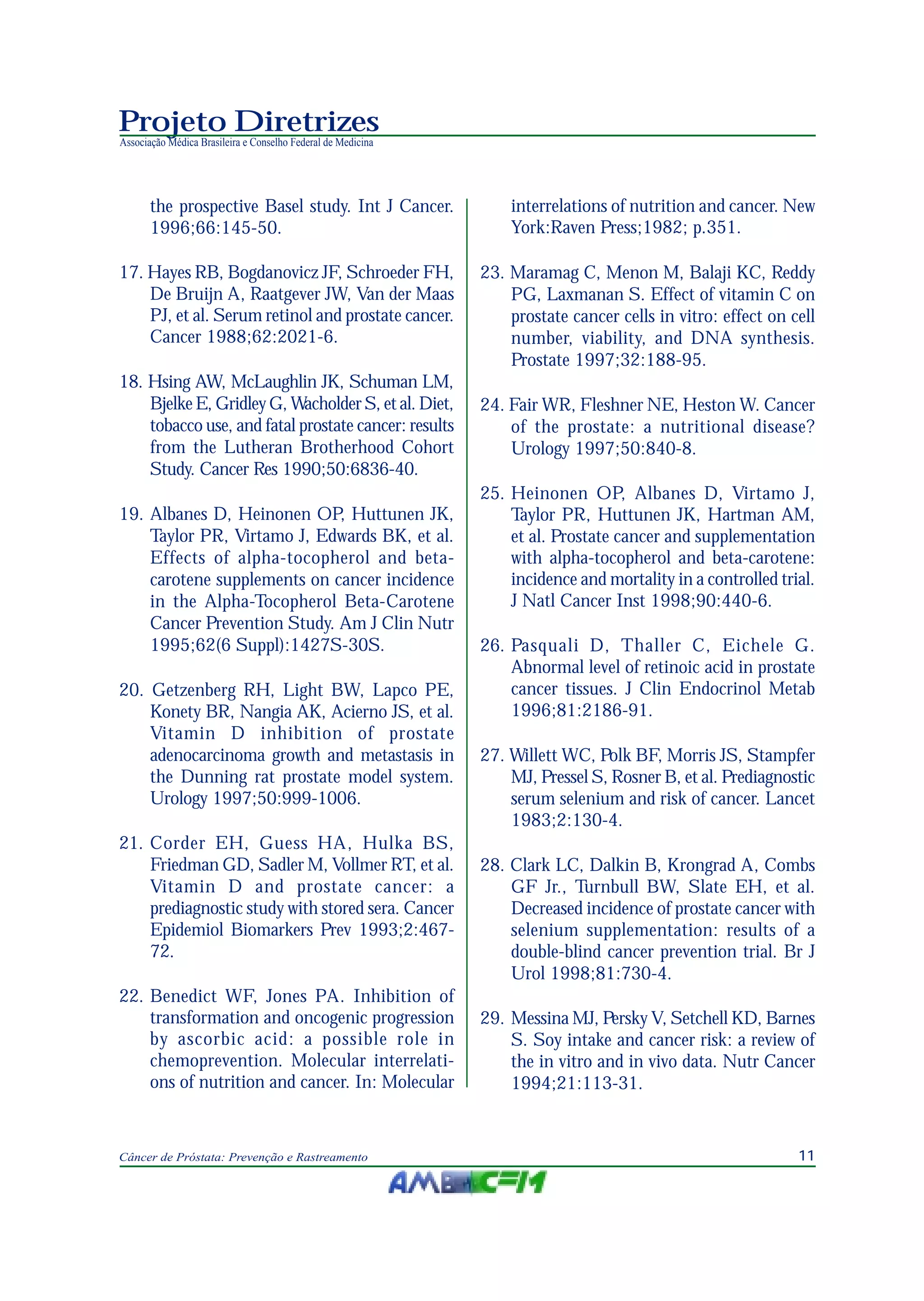 11Câncer de Próstata: Prevenção e Rastreamento
Projeto Diretrizes
Associação Médica Brasileira e Conselho Federal de Medicina
the prospective Basel study. Int J Cancer.
1996;66:145-50.
17. Hayes RB, Bogdanovicz JF, Schroeder FH,
De Bruijn A, Raatgever JW, Van der Maas
PJ, et al. Serum retinol and prostate cancer.
Cancer 1988;62:2021-6.
18. Hsing AW, McLaughlin JK, Schuman LM,
Bjelke E, Gridley G, Wacholder S, et al. Diet,
tobacco use, and fatal prostate cancer: results
from the Lutheran Brotherhood Cohort
Study. Cancer Res 1990;50:6836-40.
19. Albanes D, Heinonen OP, Huttunen JK,
Taylor PR, Virtamo J, Edwards BK, et al.
Effects of alpha-tocopherol and beta-
carotene supplements on cancer incidence
in the Alpha-Tocopherol Beta-Carotene
Cancer Prevention Study. Am J Clin Nutr
1995;62(6 Suppl):1427S-30S.
20. Getzenberg RH, Light BW, Lapco PE,
Konety BR, Nangia AK, Acierno JS, et al.
Vitamin D inhibition of prostate
adenocarcinoma growth and metastasis in
the Dunning rat prostate model system.
Urology 1997;50:999-1006.
21. Corder EH, Guess HA, Hulka BS,
Friedman GD, Sadler M, Vollmer RT, et al.
Vitamin D and prostate cancer: a
prediagnostic study with stored sera. Cancer
Epidemiol Biomarkers Prev 1993;2:467-
72.
22. Benedict WF, Jones PA. Inhibition of
transformation and oncogenic progression
by ascorbic acid: a possible role in
chemoprevention. Molecular interrelati-
ons of nutrition and cancer. In: Molecular
interrelations of nutrition and cancer. New
York:Raven Press;1982; p.351.
23. Maramag C, Menon M, Balaji KC, Reddy
PG, Laxmanan S. Effect of vitamin C on
prostate cancer cells in vitro: effect on cell
number, viability, and DNA synthesis.
Prostate 1997;32:188-95.
24. Fair WR, Fleshner NE, Heston W. Cancer
of the prostate: a nutritional disease?
Urology 1997;50:840-8.
25. Heinonen OP, Albanes D, Virtamo J,
Taylor PR, Huttunen JK, Hartman AM,
et al. Prostate cancer and supplementation
with alpha-tocopherol and beta-carotene:
incidence and mortality in a controlled trial.
J Natl Cancer Inst 1998;90:440-6.
26. Pasquali D, Thaller C, Eichele G.
Abnormal level of retinoic acid in prostate
cancer tissues. J Clin Endocrinol Metab
1996;81:2186-91.
27. Willett WC, Polk BF, Morris JS, Stampfer
MJ, Pressel S, Rosner B, et al. Prediagnostic
serum selenium and risk of cancer. Lancet
1983;2:130-4.
28. Clark LC, Dalkin B, Krongrad A, Combs
GF Jr., Turnbull BW, Slate EH, et al.
Decreased incidence of prostate cancer with
selenium supplementation: results of a
double-blind cancer prevention trial. Br J
Urol 1998;81:730-4.
29. Messina MJ, Persky V, Setchell KD, Barnes
S. Soy intake and cancer risk: a review of
the in vitro and in vivo data. Nutr Cancer
1994;21:113-31.
 