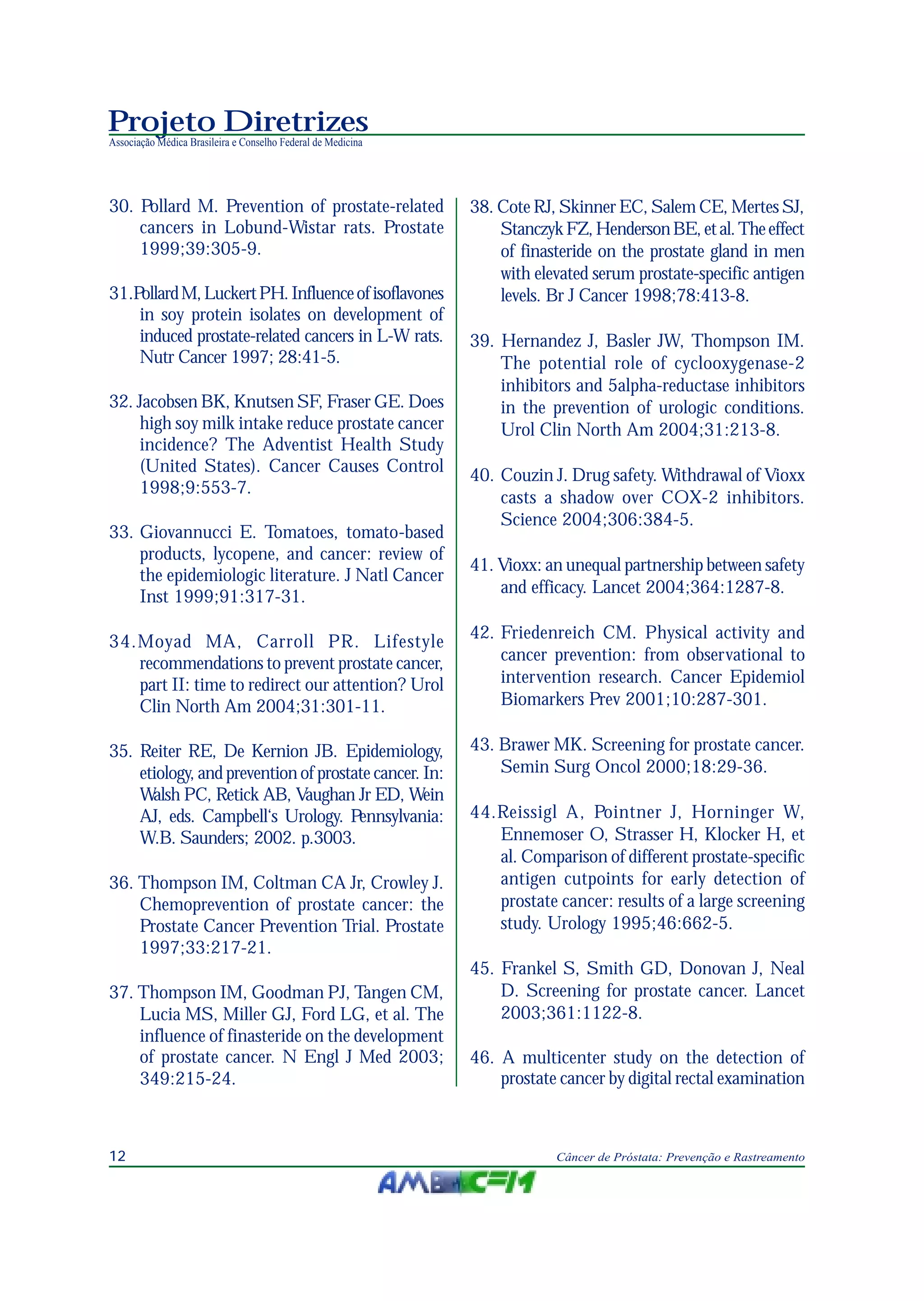 Projeto Diretrizes
Associação Médica Brasileira e Conselho Federal de Medicina
12 Câncer de Próstata: Prevenção e Rastreamento
30. Pollard M. Prevention of prostate-related
cancers in Lobund-Wistar rats. Prostate
1999;39:305-9.
31.PollardM,LuckertPH.Influenceofisoflavones
in soy protein isolates on development of
induced prostate-related cancers in L-W rats.
Nutr Cancer 1997; 28:41-5.
32. Jacobsen BK, Knutsen SF, Fraser GE. Does
high soy milk intake reduce prostate cancer
incidence? The Adventist Health Study
(United States). Cancer Causes Control
1998;9:553-7.
33. Giovannucci E. Tomatoes, tomato-based
products, lycopene, and cancer: review of
the epidemiologic literature. J Natl Cancer
Inst 1999;91:317-31.
34.Moyad MA, Carroll PR. Lifestyle
recommendations to prevent prostate cancer,
part II: time to redirect our attention? Urol
Clin North Am 2004;31:301-11.
35. Reiter RE, De Kernion JB. Epidemiology,
etiology, and prevention of prostate cancer. In:
Walsh PC, Retick AB, Vaughan Jr ED, Wein
AJ, eds. Campbell‘s Urology. Pennsylvania:
W.B. Saunders; 2002. p.3003.
36. Thompson IM, Coltman CA Jr, Crowley J.
Chemoprevention of prostate cancer: the
Prostate Cancer Prevention Trial. Prostate
1997;33:217-21.
37. Thompson IM, Goodman PJ, Tangen CM,
Lucia MS, Miller GJ, Ford LG, et al. The
influence of finasteride on the development
of prostate cancer. N Engl J Med 2003;
349:215-24.
38. Cote RJ, Skinner EC, Salem CE, Mertes SJ,
StanczykFZ,HendersonBE,etal.Theeffect
of finasteride on the prostate gland in men
with elevated serum prostate-specific antigen
levels. Br J Cancer 1998;78:413-8.
39. Hernandez J, Basler JW, Thompson IM.
The potential role of cyclooxygenase-2
inhibitors and 5alpha-reductase inhibitors
in the prevention of urologic conditions.
Urol Clin North Am 2004;31:213-8.
40. Couzin J. Drug safety. Withdrawal of Vioxx
casts a shadow over COX-2 inhibitors.
Science 2004;306:384-5.
41. Vioxx: an unequal partnership between safety
and efficacy. Lancet 2004;364:1287-8.
42. Friedenreich CM. Physical activity and
cancer prevention: from observational to
intervention research. Cancer Epidemiol
Biomarkers Prev 2001;10:287-301.
43. Brawer MK. Screening for prostate cancer.
Semin Surg Oncol 2000;18:29-36.
44.Reissigl A, Pointner J, Horninger W,
Ennemoser O, Strasser H, Klocker H, et
al. Comparison of different prostate-specific
antigen cutpoints for early detection of
prostate cancer: results of a large screening
study. Urology 1995;46:662-5.
45. Frankel S, Smith GD, Donovan J, Neal
D. Screening for prostate cancer. Lancet
2003;361:1122-8.
46. A multicenter study on the detection of
prostate cancer by digital rectal examination
 