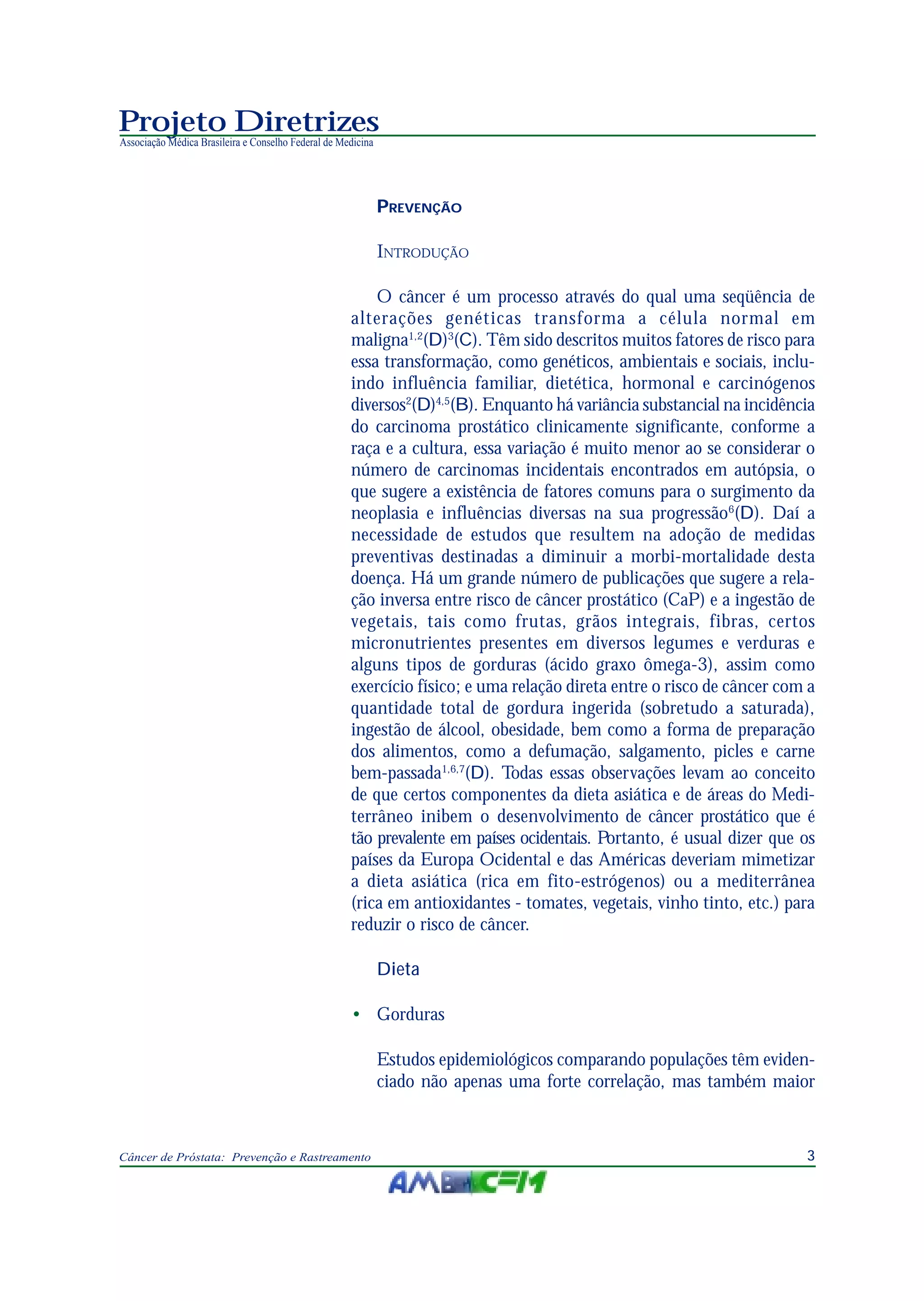 3Câncer de Próstata: Prevenção e Rastreamento
Projeto Diretrizes
Associação Médica Brasileira e Conselho Federal de Medicina
PREVENÇÃO
INTRODUÇÃO
O câncer é um processo através do qual uma seqüência de
alterações genéticas transforma a célula normal em
maligna1,2
(D)3
(C). Têm sido descritos muitos fatores de risco para
essa transformação, como genéticos, ambientais e sociais, inclu-
indo influência familiar, dietética, hormonal e carcinógenos
diversos2
(D)4,5
(B). Enquanto há variância substancial na incidência
do carcinoma prostático clinicamente significante, conforme a
raça e a cultura, essa variação é muito menor ao se considerar o
número de carcinomas incidentais encontrados em autópsia, o
que sugere a existência de fatores comuns para o surgimento da
neoplasia e influências diversas na sua progressão6
(D). Daí a
necessidade de estudos que resultem na adoção de medidas
preventivas destinadas a diminuir a morbi-mortalidade desta
doença. Há um grande número de publicações que sugere a rela-
ção inversa entre risco de câncer prostático (CaP) e a ingestão de
vegetais, tais como frutas, grãos integrais, fibras, certos
micronutrientes presentes em diversos legumes e verduras e
alguns tipos de gorduras (ácido graxo ômega-3), assim como
exercício físico; e uma relação direta entre o risco de câncer com a
quantidade total de gordura ingerida (sobretudo a saturada),
ingestão de álcool, obesidade, bem como a forma de preparação
dos alimentos, como a defumação, salgamento, picles e carne
bem-passada1,6,7
(D). Todas essas observações levam ao conceito
de que certos componentes da dieta asiática e de áreas do Medi-
terrâneo inibem o desenvolvimento de câncer prostático que é
tão prevalente em países ocidentais. Portanto, é usual dizer que os
países da Europa Ocidental e das Américas deveriam mimetizar
a dieta asiática (rica em fito-estrógenos) ou a mediterrânea
(rica em antioxidantes - tomates, vegetais, vinho tinto, etc.) para
reduzir o risco de câncer.
Dieta
• Gorduras
Estudos epidemiológicos comparando populações têm eviden-
ciado não apenas uma forte correlação, mas também maior
 