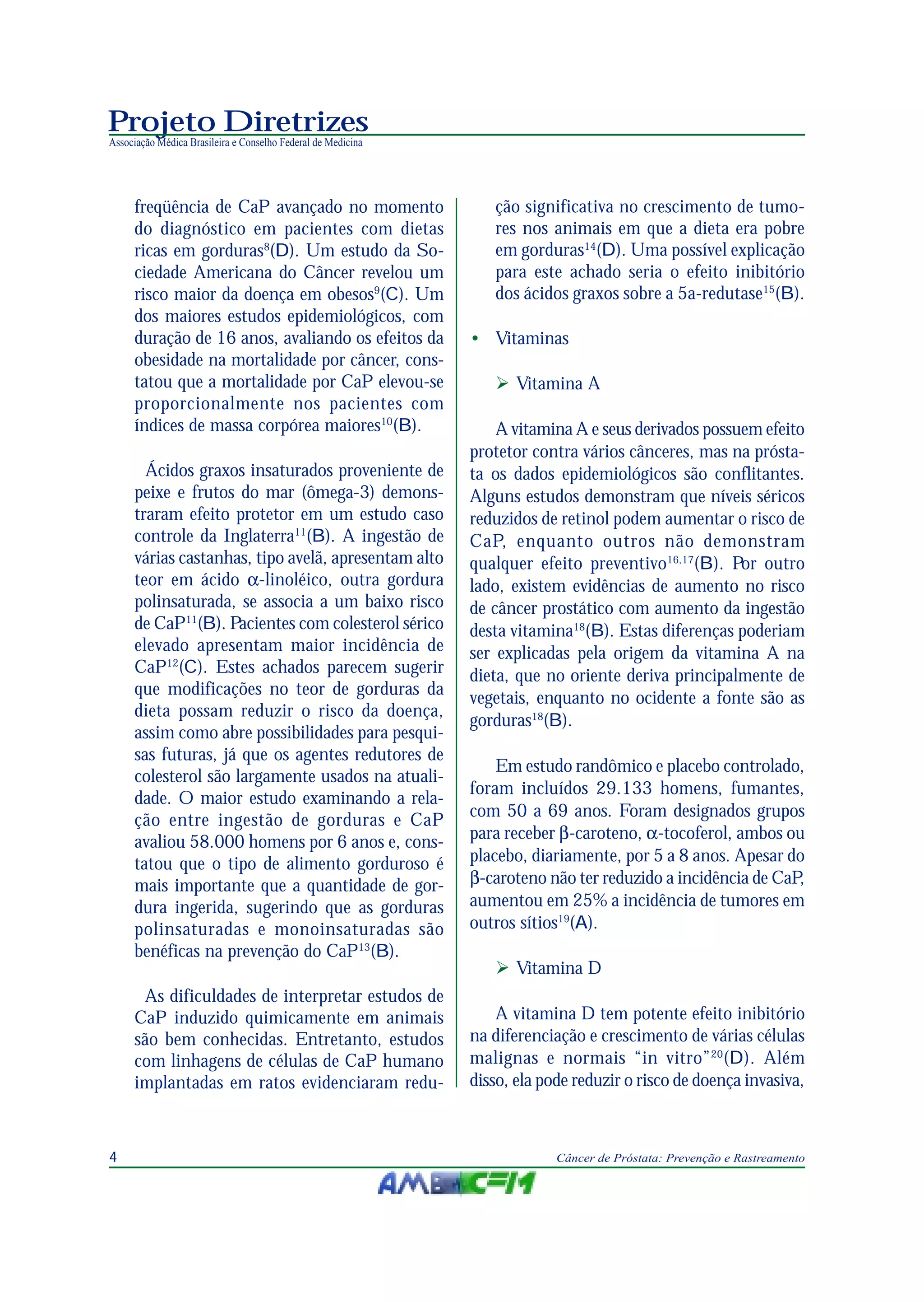 Projeto Diretrizes
Associação Médica Brasileira e Conselho Federal de Medicina
4 Câncer de Próstata: Prevenção e Rastreamento
freqüência de CaP avançado no momento
do diagnóstico em pacientes com dietas
ricas em gorduras8
(D). Um estudo da So-
ciedade Americana do Câncer revelou um
risco maior da doença em obesos9
(C). Um
dos maiores estudos epidemiológicos, com
duração de 16 anos, avaliando os efeitos da
obesidade na mortalidade por câncer, cons-
tatou que a mortalidade por CaP elevou-se
proporcionalmente nos pacientes com
índices de massa corpórea maiores10
(B).
Ácidos graxos insaturados proveniente de
peixe e frutos do mar (ômega-3) demons-
traram efeito protetor em um estudo caso
controle da Inglaterra11
(B). A ingestão de
várias castanhas, tipo avelã, apresentam alto
teor em ácido α-linoléico, outra gordura
polinsaturada, se associa a um baixo risco
de CaP11
(B). Pacientes com colesterol sérico
elevado apresentam maior incidência de
CaP12
(C). Estes achados parecem sugerir
que modificações no teor de gorduras da
dieta possam reduzir o risco da doença,
assim como abre possibilidades para pesqui-
sas futuras, já que os agentes redutores de
colesterol são largamente usados na atuali-
dade. O maior estudo examinando a rela-
ção entre ingestão de gorduras e CaP
avaliou 58.000 homens por 6 anos e, cons-
tatou que o tipo de alimento gorduroso é
mais importante que a quantidade de gor-
dura ingerida, sugerindo que as gorduras
polinsaturadas e monoinsaturadas são
benéficas na prevenção do CaP13
(B).
As dificuldades de interpretar estudos de
CaP induzido quimicamente em animais
são bem conhecidas. Entretanto, estudos
com linhagens de células de CaP humano
implantadas em ratos evidenciaram redu-
ção significativa no crescimento de tumo-
res nos animais em que a dieta era pobre
em gorduras14
(D). Uma possível explicação
para este achado seria o efeito inibitório
dos ácidos graxos sobre a 5a-redutase15
(B).
• Vitaminas
Vitamina A
A vitamina A e seus derivados possuem efeito
protetor contra vários cânceres, mas na prósta-
ta os dados epidemiológicos são conflitantes.
Alguns estudos demonstram que níveis séricos
reduzidos de retinol podem aumentar o risco de
CaP, enquanto outros não demonstram
qualquer efeito preventivo16,17
(B). Por outro
lado, existem evidências de aumento no risco
de câncer prostático com aumento da ingestão
desta vitamina18
(B). Estas diferenças poderiam
ser explicadas pela origem da vitamina A na
dieta, que no oriente deriva principalmente de
vegetais, enquanto no ocidente a fonte são as
gorduras18
(B).
Em estudo randômico e placebo controlado,
foram incluídos 29.133 homens, fumantes,
com 50 a 69 anos. Foram designados grupos
para receber β-caroteno, α-tocoferol, ambos ou
placebo, diariamente, por 5 a 8 anos. Apesar do
β-caroteno não ter reduzido a incidência de CaP,
aumentou em 25% a incidência de tumores em
outros sítios19
(A).
Vitamina D
A vitamina D tem potente efeito inibitório
na diferenciação e crescimento de várias células
malignas e normais “in vitro”20
(D). Além
disso, ela pode reduzir o risco de doença invasiva,
 