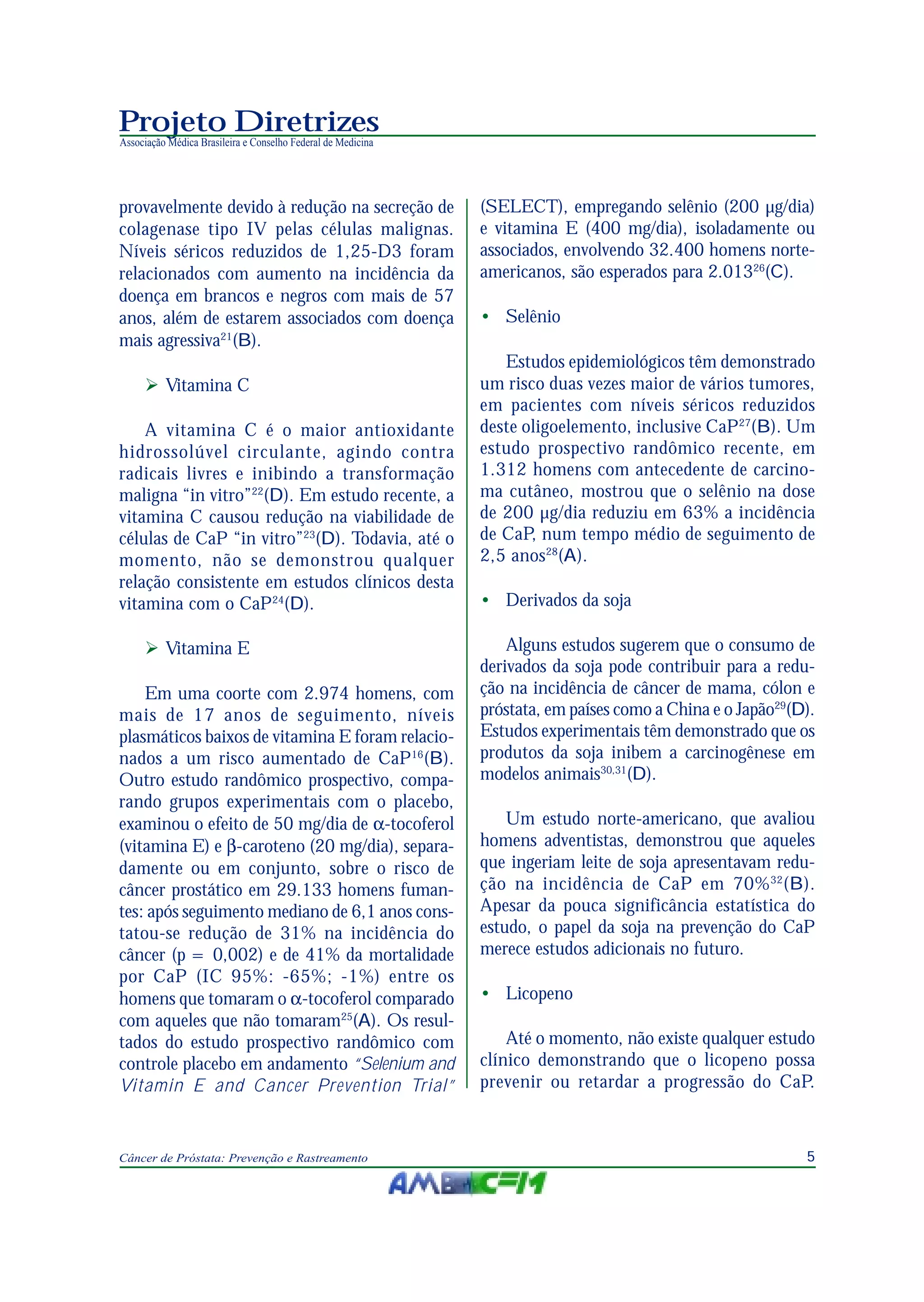 5Câncer de Próstata: Prevenção e Rastreamento
Projeto Diretrizes
Associação Médica Brasileira e Conselho Federal de Medicina
provavelmente devido à redução na secreção de
colagenase tipo IV pelas células malignas.
Níveis séricos reduzidos de 1,25-D3 foram
relacionados com aumento na incidência da
doença em brancos e negros com mais de 57
anos, além de estarem associados com doença
mais agressiva21
(B).
Vitamina C
A vitamina C é o maior antioxidante
hidrossolúvel circulante, agindo contra
radicais livres e inibindo a transformação
maligna “in vitro”22
(D). Em estudo recente, a
vitamina C causou redução na viabilidade de
células de CaP “in vitro”23
(D). Todavia, até o
momento, não se demonstrou qualquer
relação consistente em estudos clínicos desta
vitamina com o CaP24
(D).
Vitamina E
Em uma coorte com 2.974 homens, com
mais de 17 anos de seguimento, níveis
plasmáticos baixos de vitamina E foram relacio-
nados a um risco aumentado de CaP16
(B).
Outro estudo randômico prospectivo, compa-
rando grupos experimentais com o placebo,
examinou o efeito de 50 mg/dia de α-tocoferol
(vitamina E) e β-caroteno (20 mg/dia), separa-
damente ou em conjunto, sobre o risco de
câncer prostático em 29.133 homens fuman-
tes: após seguimento mediano de 6,1 anos cons-
tatou-se redução de 31% na incidência do
câncer (p = 0,002) e de 41% da mortalidade
por CaP (IC 95%: -65%; -1%) entre os
homens que tomaram o α-tocoferol comparado
com aqueles que não tomaram25
(A). Os resul-
tados do estudo prospectivo randômico com
controle placebo em andamento “Selenium and
Vitamin E and Cancer Prevention Trial”
(SELECT), empregando selênio (200 µg/dia)
e vitamina E (400 mg/dia), isoladamente ou
associados, envolvendo 32.400 homens norte-
americanos, são esperados para 2.01326
(C).
• Selênio
Estudos epidemiológicos têm demonstrado
um risco duas vezes maior de vários tumores,
em pacientes com níveis séricos reduzidos
deste oligoelemento, inclusive CaP27
(B). Um
estudo prospectivo randômico recente, em
1.312 homens com antecedente de carcino-
ma cutâneo, mostrou que o selênio na dose
de 200 µg/dia reduziu em 63% a incidência
de CaP, num tempo médio de seguimento de
2,5 anos28
(A).
• Derivados da soja
Alguns estudos sugerem que o consumo de
derivados da soja pode contribuir para a redu-
ção na incidência de câncer de mama, cólon e
próstata, em países como a China e o Japão29
(D).
Estudos experimentais têm demonstrado que os
produtos da soja inibem a carcinogênese em
modelos animais30,31
(D).
Um estudo norte-americano, que avaliou
homens adventistas, demonstrou que aqueles
que ingeriam leite de soja apresentavam redu-
ção na incidência de CaP em 70%32
(B).
Apesar da pouca significância estatística do
estudo, o papel da soja na prevenção do CaP
merece estudos adicionais no futuro.
• Licopeno
Até o momento, não existe qualquer estudo
clínico demonstrando que o licopeno possa
prevenir ou retardar a progressão do CaP.
 