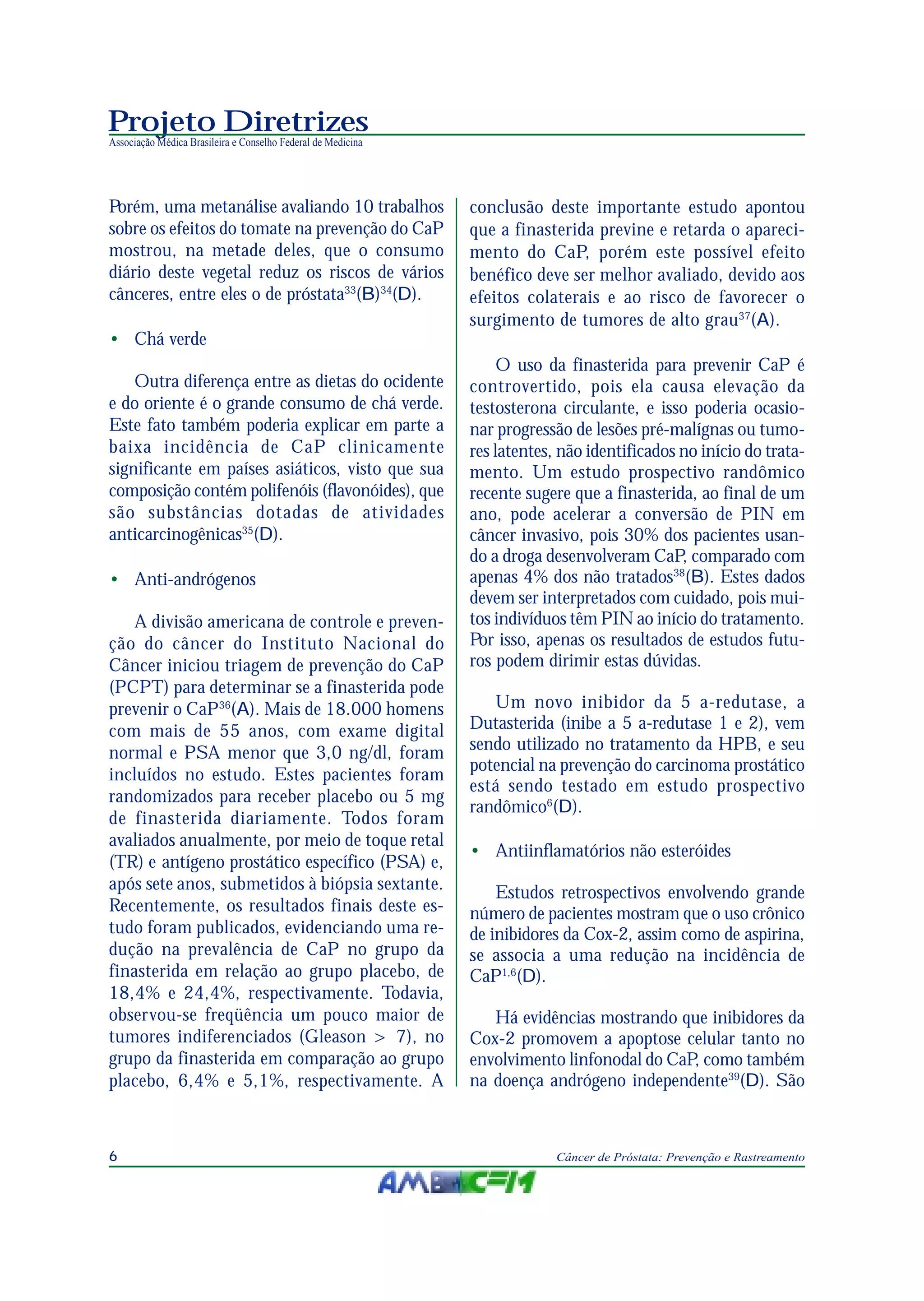 Projeto Diretrizes
Associação Médica Brasileira e Conselho Federal de Medicina
6 Câncer de Próstata: Prevenção e Rastreamento
Porém, uma metanálise avaliando 10 trabalhos
sobre os efeitos do tomate na prevenção do CaP
mostrou, na metade deles, que o consumo
diário deste vegetal reduz os riscos de vários
cânceres, entre eles o de próstata33
(B)34
(D).
• Chá verde
Outra diferença entre as dietas do ocidente
e do oriente é o grande consumo de chá verde.
Este fato também poderia explicar em parte a
baixa incidência de CaP clinicamente
significante em países asiáticos, visto que sua
composição contém polifenóis (flavonóides), que
são substâncias dotadas de atividades
anticarcinogênicas35
(D).
• Anti-andrógenos
A divisão americana de controle e preven-
ção do câncer do Instituto Nacional do
Câncer iniciou triagem de prevenção do CaP
(PCPT) para determinar se a finasterida pode
prevenir o CaP36
(A). Mais de 18.000 homens
com mais de 55 anos, com exame digital
normal e PSA menor que 3,0 ng/dl, foram
incluídos no estudo. Estes pacientes foram
randomizados para receber placebo ou 5 mg
de finasterida diariamente. Todos foram
avaliados anualmente, por meio de toque retal
(TR) e antígeno prostático específico (PSA) e,
após sete anos, submetidos à biópsia sextante.
Recentemente, os resultados finais deste es-
tudo foram publicados, evidenciando uma re-
dução na prevalência de CaP no grupo da
finasterida em relação ao grupo placebo, de
18,4% e 24,4%, respectivamente. Todavia,
observou-se freqüência um pouco maior de
tumores indiferenciados (Gleason > 7), no
grupo da finasterida em comparação ao grupo
placebo, 6,4% e 5,1%, respectivamente. A
conclusão deste importante estudo apontou
que a finasterida previne e retarda o apareci-
mento do CaP, porém este possível efeito
benéfico deve ser melhor avaliado, devido aos
efeitos colaterais e ao risco de favorecer o
surgimento de tumores de alto grau37
(A).
O uso da finasterida para prevenir CaP é
controvertido, pois ela causa elevação da
testosterona circulante, e isso poderia ocasio-
nar progressão de lesões pré-malígnas ou tumo-
res latentes, não identificados no início do trata-
mento. Um estudo prospectivo randômico
recente sugere que a finasterida, ao final de um
ano, pode acelerar a conversão de PIN em
câncer invasivo, pois 30% dos pacientes usan-
do a droga desenvolveram CaP, comparado com
apenas 4% dos não tratados38
(B). Estes dados
devem ser interpretados com cuidado, pois mui-
tos indivíduos têm PIN ao início do tratamento.
Por isso, apenas os resultados de estudos futu-
ros podem dirimir estas dúvidas.
Um novo inibidor da 5 a-redutase, a
Dutasterida (inibe a 5 a-redutase 1 e 2), vem
sendo utilizado no tratamento da HPB, e seu
potencial na prevenção do carcinoma prostático
está sendo testado em estudo prospectivo
randômico6
(D).
• Antiinflamatórios não esteróides
Estudos retrospectivos envolvendo grande
número de pacientes mostram que o uso crônico
de inibidores da Cox-2, assim como de aspirina,
se associa a uma redução na incidência de
CaP1,6
(D).
Há evidências mostrando que inibidores da
Cox-2 promovem a apoptose celular tanto no
envolvimento linfonodal do CaP, como também
na doença andrógeno independente39
(D). São
 