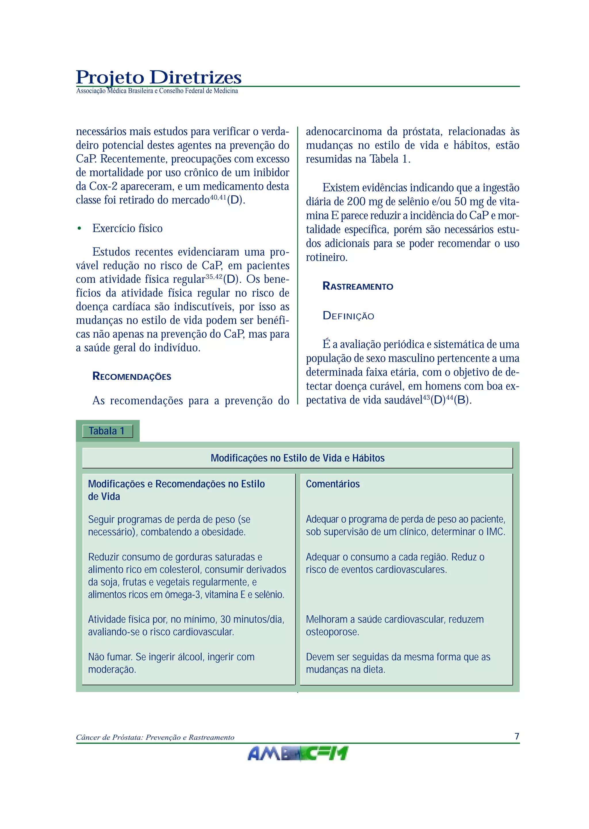 7Câncer de Próstata: Prevenção e Rastreamento
Projeto Diretrizes
Associação Médica Brasileira e Conselho Federal de Medicina
necessários mais estudos para verificar o verda-
deiro potencial destes agentes na prevenção do
CaP. Recentemente, preocupações com excesso
de mortalidade por uso crônico de um inibidor
da Cox-2 apareceram, e um medicamento desta
classe foi retirado do mercado40,41
(D).
• Exercício físico
Estudos recentes evidenciaram uma pro-
vável redução no risco de CaP, em pacientes
com atividade física regular35,42
(D). Os bene-
fícios da atividade física regular no risco de
doença cardíaca são indiscutíveis, por isso as
mudanças no estilo de vida podem ser benéfi-
cas não apenas na prevenção do CaP, mas para
a saúde geral do indivíduo.
RECOMENDAÇÕES
As recomendações para a prevenção do
adenocarcinoma da próstata, relacionadas às
mudanças no estilo de vida e hábitos, estão
resumidas na Tabela 1.
Existem evidências indicando que a ingestão
diária de 200 mg de selênio e/ou 50 mg de vita-
mina E parece reduzir a incidência do CaP e mor-
talidade específica, porém são necessários estu-
dos adicionais para se poder recomendar o uso
rotineiro.
RASTREAMENTO
DEFINIÇÃO
É a avaliação periódica e sistemática de uma
população de sexo masculino pertencente a uma
determinada faixa etária, com o objetivo de de-
tectar doença curável, em homens com boa ex-
pectativa de vida saudável43
(D)44
(B).
Tabala 1
Modificações no Estilo de Vida e Hábitos
Melhoram a saúde cardiovascular, reduzem
osteoporose.
Modificações e Recomendações no Estilo
de Vida
Comentários
Seguir programas de perda de peso (se
necessário), combatendo a obesidade.
Adequar o programa de perda de peso ao paciente,
sob supervisão de um clínico, determinar o IMC.
Reduzir consumo de gorduras saturadas e
alimento rico em colesterol, consumir derivados
da soja, frutas e vegetais regularmente, e
alimentos ricos em ômega-3, vitamina E e selênio.
Adequar o consumo a cada região. Reduz o
risco de eventos cardiovasculares.
Atividade física por, no mínimo, 30 minutos/dia,
avaliando-se o risco cardiovascular.
Não fumar. Se ingerir álcool, ingerir com
moderação.
Devem ser seguidas da mesma forma que as
mudanças na dieta.
 