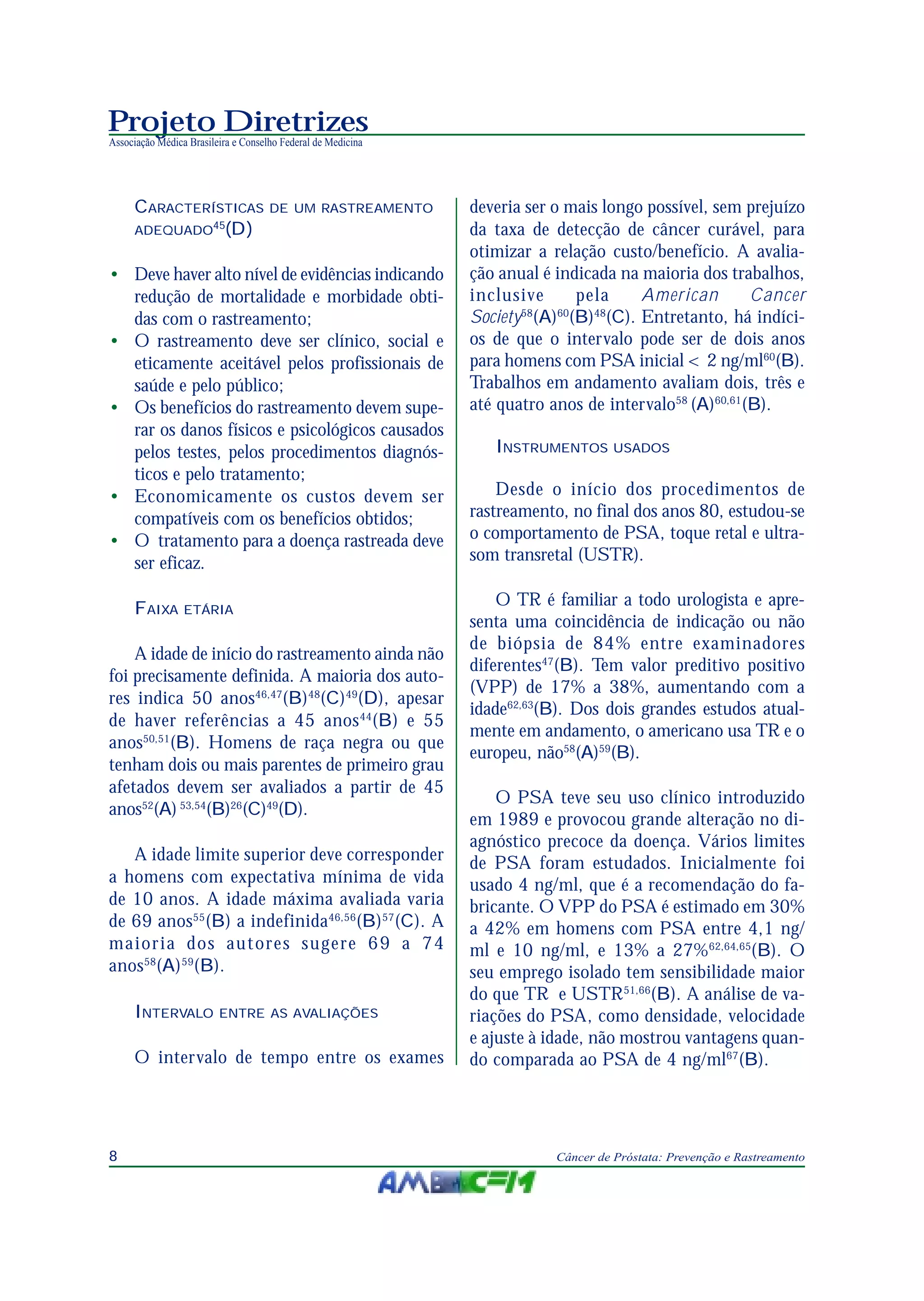 Projeto Diretrizes
Associação Médica Brasileira e Conselho Federal de Medicina
8 Câncer de Próstata: Prevenção e Rastreamento
CARACTERÍSTICAS DE UM RASTREAMENTO
ADEQUADO45
(D)
• Deve haver alto nível de evidências indicando
redução de mortalidade e morbidade obti-
das com o rastreamento;
• O rastreamento deve ser clínico, social e
eticamente aceitável pelos profissionais de
saúde e pelo público;
• Os benefícios do rastreamento devem supe-
rar os danos físicos e psicológicos causados
pelos testes, pelos procedimentos diagnós-
ticos e pelo tratamento;
• Economicamente os custos devem ser
compatíveis com os benefícios obtidos;
• O tratamento para a doença rastreada deve
ser eficaz.
FAIXA ETÁRIA
A idade de início do rastreamento ainda não
foi precisamente definida. A maioria dos auto-
res indica 50 anos46,47
(B)48
(C)49
(D), apesar
de haver referências a 45 anos44
(B) e 55
anos50,51
(B). Homens de raça negra ou que
tenham dois ou mais parentes de primeiro grau
afetados devem ser avaliados a partir de 45
anos52
(A) 53,54
(B)26
(C)49
(D).
A idade limite superior deve corresponder
a homens com expectativa mínima de vida
de 10 anos. A idade máxima avaliada varia
de 69 anos55
(B) a indefinida46,56
(B)57
(C). A
maioria dos autores sugere 69 a 74
anos58
(A)59
(B).
INTERVALO ENTRE AS AVALIAÇÕES
O intervalo de tempo entre os exames
deveria ser o mais longo possível, sem prejuízo
da taxa de detecção de câncer curável, para
otimizar a relação custo/benefício. A avalia-
ção anual é indicada na maioria dos trabalhos,
inclusive pela American Cancer
Society58
(A)60
(B)48
(C). Entretanto, há indíci-
os de que o intervalo pode ser de dois anos
para homens com PSA inicial < 2 ng/ml60
(B).
Trabalhos em andamento avaliam dois, três e
até quatro anos de intervalo58
(A)60,61
(B).
INSTRUMENTOS USADOS
Desde o início dos procedimentos de
rastreamento, no final dos anos 80, estudou-se
o comportamento de PSA, toque retal e ultra-
som transretal (USTR).
O TR é familiar a todo urologista e apre-
senta uma coincidência de indicação ou não
de biópsia de 84% entre examinadores
diferentes47
(B). Tem valor preditivo positivo
(VPP) de 17% a 38%, aumentando com a
idade62,63
(B). Dos dois grandes estudos atual-
mente em andamento, o americano usa TR e o
europeu, não58
(A)59
(B).
O PSA teve seu uso clínico introduzido
em 1989 e provocou grande alteração no di-
agnóstico precoce da doença. Vários limites
de PSA foram estudados. Inicialmente foi
usado 4 ng/ml, que é a recomendação do fa-
bricante. O VPP do PSA é estimado em 30%
a 42% em homens com PSA entre 4,1 ng/
ml e 10 ng/ml, e 13% a 27%62,64,65
(B). O
seu emprego isolado tem sensibilidade maior
do que TR e USTR51,66
(B). A análise de va-
riações do PSA, como densidade, velocidade
e ajuste à idade, não mostrou vantagens quan-
do comparada ao PSA de 4 ng/ml67
(B).
 