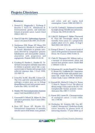 Projeto Diretrizes
Associação Médica Brasileira e Conselho Federal de Medicina
10 Câncer de Próstata: Prevenção e Rastreamento
REFERÊNCIAS
1. Deutsch E, Maggiorella L, Eschwege P,
Bourhis J, Soria JC, Abdulkarim B.
Environmental, genetic, and molecular
features of prostate cancer. Lancet Oncol
2004;5:303-13.
2. HaasGP,SakrWA.Epidemiologyofprostate
cancer. CA Cancer J Clin 1997; 47:273-87.
3. Strohmeyer DM, Berger AP, Moore DH
2nd, Bartsch G, Klocker H, Carroll PR, et
al. Genetic aberrations in prostate carci-
noma detected by comparative genomic
hybridization and microsatellite analysis:
association with progression and
angiogenesis. Prostate 2004;59:43-58.
4. Gronberg H, Damber L, Damber JE. To-
tal food consumption and body mass index
in relation to prostate cancer risk: a case-
control study in Sweden with prospectively
collected exposure data. J Urol 1996;
155:969-74.
5. Irvine RA, Yu MC, Ross RK, Coetzee GA.
The CAG and GGC microsatellites of the
androgen receptor gene are in linkage
disequilibrium in men with prostate cancer.
Cancer Res 1995; 55:1937-40.
6. BrawleyOW.Hormonalpreventionofprostate
cancer. Urol Oncol 2003;21:67-72.
7. Greenwald P, Clifford CK, Milner JA. Diet
and cancer prevention. Eur J Cancer 2001;
37:948-65.
8. Rose DP, Boyar AP, Wynder EL.
International comparisons of mortality
rates for cancer of the breast, ovary, prostate,
and colon, and per capita food
consumption. Cancer 1986;58:2363-71.
9. Lew EA, Garfinkel L. Variations in mortality
by weight among 750,000 men and women.
J Chronic Dis 1979;32:563-76.
10. Calle EE, Rodriguez C, Walker-Thurmond
K, Thun MJ. Overweight, obesity, and
mortality from cancer in a prospectively
studied cohort of U.S. adults. N Engl J
Med 2003;348:1625-38.
11. Ewings P, Bowie C. A case-control study of
cancer of the prostate in Somerset and east
Devon. Br J Cancer 1996;74:661-6.
12. Clark JY, Thompson IM. Military rank as
a measure of socioeconomic status and
survival from prostate cancer. South Med
J 1994;87:1141-4.
13. Schuurman AG, van den Brandt PA, Dorant
E, Brants HA, Goldbohm RA. Association
of energy and fat intake with prostate carci-
noma risk: results from The Netherlands
Cohort Study. Cancer 1999;86:1019-27.
14. Karmali RA, Reichel P, Cohen LA, Terano
T, Hirai A, Tamura Y, et al. The effects of
dietary omega-3 fatty acids on the DU-145
transplantable human prostatic tumor.
Anticancer Res 1987;7:1173-9.
15. Kamat AM, Lamm DL. Chemoprevention
of urological cancer. J Urol 1999;
161:1748-60.
16. Eichholzer M, Stahelin HB, Gey KF,
Ludin E, Bernasconi F. Prediction of male
cancer mortality by plasma levels of
interacting vitamins: 17-year follow-up of
 