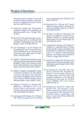 13Câncer de Próstata: Prevenção e Rastreamento
Projeto Diretrizes
Associação Médica Brasileira e Conselho Federal de Medicina
and prostate-specific antigen in men with
or without urinary symptoms. Cooperative
Group for Diagnosis of Prostate Cancer.
Eur Urol 1997;32:133-9.
47. Smith DS, Catalona WJ. Interexaminer
variability of digital rectal examination in
detecting prostate cancer. Urology 1995;
45:70-4.
48. Smart CR. The results of prostate carcino-
ma screening in the U.S. as reflected in the
surveillance, epidemiology, and end results
program. Cancer 1997;80:1835-44.
49. Von Eschenbach A, Ho R, Murphy GP,
Cunningham M, Lins N. American Cancer
Society guidelines for the early detection
of prostate cancer: update, June 10, 1997.
Cancer 1997;80:1805-7.
50. Mettlin C. Early detection of prostate cancer
following repeated examinations by multiple
modalities: results of the American Cancer
Society National Prostate Cancer Detection
Project. Clin Invest Med 1993;16:440-7.
51. Mettlin C, Murphy GP, Babaian RJ, Chesley
A, Kane RA, Littrup PJ, et al. The results of
a five-year early prostate cancer detection
intervention. Investigators of the American
Cancer Society National Prostate Cancer
Detection Project. Cancer 1996;77:150-9.
52. Makinen T, Tammela TL, Stenman UH,
Maattanen L, Rannikko S, Aro J, et al.
Family history and prostate cancer
screening with prostate-specific antigen. J
Clin Oncol 2002;20:2658-63.
53. Antonopoulos IM, Pompeo AC, El Hayek
OR. Results of prostate cancer screening
in non-symptomatic men. Int Braz J Urol
2001;27:227-8.
54. Paschoalin EL, Martins ACP. Racial
influence on the prevalence of prostate car-
cinoma in brazilian volunteers. Int Braz J
Urol 2003;29:300-1.
55. De Biasi F, Londero D, Praturlon S, Di
Donna A, Feruglio GA, Guerra UP. Lon-
gitudinal evaluation of prostate-specific
antigen levels in a case-control study. Eur
Urol 1996;29:184-8.
56. Crawford ED, DeAntoni EP, Etzioni R,
Schaefer VC, Olson RM, Ross CA. Serum
prostate-specific antigen and digital rectal
examination for early detection of prostate
cancer in a national community-based
program. The Prostate Cancer Education
Council. Urology 1996;47:863-9.
57. Smith DS, Catalona WJ, Herschman JD.
Longitudinal screening for prostate cancer
with prostate-specific antigen. JAMA 1996;
276:1309-15.
58. De Koning HJ, Liem MK, Baan CA,
Boer R, Schroder FH, Alexander FE.
Prostate cancer mortality reduction by
screening: power and time frame with
complete enrollment in the European
Randomised Screening for Prostate
Cancer (ERSPC) trial. Int J Cancer
2002;98:268-73.
59. Gohagan JK, Prorok PC, Hayes RB,
Kramer BS. The Prostate, Lung,
Colorectal and Ovarian (PLCO) Cancer
Screening Trial of the National Cancer
Institute: history, organization, and
status. Control Clin Trials 2000;21(6
Suppl): 251S-72S.
 