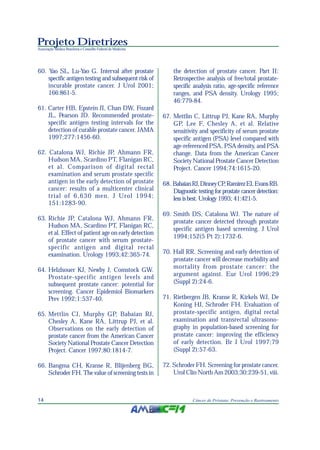 Projeto Diretrizes
Associação Médica Brasileira e Conselho Federal de Medicina
14 Câncer de Próstata: Prevenção e Rastreamento
60. Yao SL, Lu-Yao G. Interval after prostate
specific antigen testing and subsequent risk of
incurable prostate cancer. J Urol 2001;
166:861-5.
61. Carter HB, Epstein JI, Chan DW, Fozard
JL, Pearson JD. Recommended prostate-
specific antigen testing intervals for the
detection of curable prostate cancer. JAMA
1997;277:1456-60.
62. Catalona WJ, Richie JP, Ahmann FR,
Hudson MA, Scardino PT, Flanigan RC,
et al. Comparison of digital rectal
examination and serum prostate specific
antigen in the early detection of prostate
cancer: results of a multicenter clinical
trial of 6,630 men. J Urol 1994;
151:1283-90.
63. Richie JP, Catalona WJ, Ahmann FR,
Hudson MA, Scardino PT, Flanigan RC,
et al. Effect of patient age on early detection
of prostate cancer with serum prostate-
specific antigen and digital rectal
examination. Urology 1993;42:365-74.
64. Helzlsouer KJ, Newby J, Comstock GW.
Prostate-specific antigen levels and
subsequent prostate cancer: potential for
screening. Cancer Epidemiol Biomarkers
Prev 1992;1:537-40.
65. Mettlin CJ, Murphy GP, Babaian RJ,
Chesley A, Kane RA, Littrup PJ, et al.
Observations on the early detection of
prostate cancer from the American Cancer
Society National Prostate Cancer Detection
Project. Cancer 1997;80:1814-7.
66. Bangma CH, Kranse R, Blijenberg BG,
Schroder FH. The value of screening tests in
the detection of prostate cancer. Part II:
Retrospective analysis of free/total prostate-
specific analysis ratio, age-specific reference
ranges, and PSA density. Urology 1995;
46:779-84.
67. Mettlin C, Littrup PJ, Kane RA, Murphy
GP, Lee F, Chesley A, et al. Relative
sensitivity and specificity of serum prostate
specific antigen (PSA) level compared with
age-referenced PSA, PSA density, and PSA
change. Data from the American Cancer
Society National Prostate Cancer Detection
Project. Cancer 1994;74:1615-20.
68. BabaianRJ,DinneyCP,RamirezEI,EvansRB.
Diagnostic testing for prostate cancer detection:
less is best. Urology 1993; 41:421-5.
69. Smith DS, Catalona WJ. The nature of
prostate cancer detected through prostate
specific antigen based screening. J Urol
1994;152(5 Pt 2):1732-6.
70. Hall RR. Screening and early detection of
prostate cancer will decrease morbidity and
mortality from prostate cancer: the
argument against. Eur Urol 1996;29
(Suppl 2):24-6.
71. Rietbergen JB, Kranse R, Kirkels WJ, De
Koning HJ, Schroder FH. Evaluation of
prostate-specific antigen, digital rectal
examination and transrectal ultrasono-
graphy in population-based screening for
prostate cancer: improving the efficiency
of early detection. Br J Urol 1997;79
(Suppl 2):57-63.
72. Schroder FH. Screening for prostate cancer.
Urol Clin North Am 2003;30:239-51, viii.
 