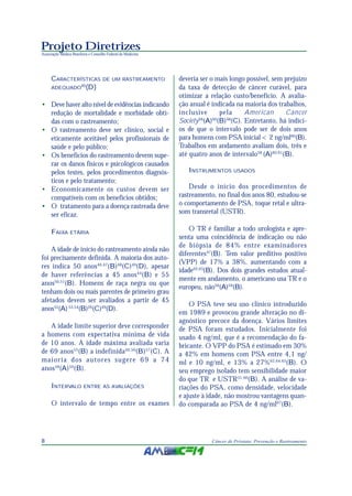 Projeto Diretrizes
Associação Médica Brasileira e Conselho Federal de Medicina
8 Câncer de Próstata: Prevenção e Rastreamento
CARACTERÍSTICAS DE UM RASTREAMENTO
ADEQUADO45
(D)
• Deve haver alto nível de evidências indicando
redução de mortalidade e morbidade obti-
das com o rastreamento;
• O rastreamento deve ser clínico, social e
eticamente aceitável pelos profissionais de
saúde e pelo público;
• Os benefícios do rastreamento devem supe-
rar os danos físicos e psicológicos causados
pelos testes, pelos procedimentos diagnós-
ticos e pelo tratamento;
• Economicamente os custos devem ser
compatíveis com os benefícios obtidos;
• O tratamento para a doença rastreada deve
ser eficaz.
FAIXA ETÁRIA
A idade de início do rastreamento ainda não
foi precisamente definida. A maioria dos auto-
res indica 50 anos46,47
(B)48
(C)49
(D), apesar
de haver referências a 45 anos44
(B) e 55
anos50,51
(B). Homens de raça negra ou que
tenham dois ou mais parentes de primeiro grau
afetados devem ser avaliados a partir de 45
anos52
(A) 53,54
(B)26
(C)49
(D).
A idade limite superior deve corresponder
a homens com expectativa mínima de vida
de 10 anos. A idade máxima avaliada varia
de 69 anos55
(B) a indefinida46,56
(B)57
(C). A
maioria dos autores sugere 69 a 74
anos58
(A)59
(B).
INTERVALO ENTRE AS AVALIAÇÕES
O intervalo de tempo entre os exames
deveria ser o mais longo possível, sem prejuízo
da taxa de detecção de câncer curável, para
otimizar a relação custo/benefício. A avalia-
ção anual é indicada na maioria dos trabalhos,
inclusive pela American Cancer
Society58
(A)60
(B)48
(C). Entretanto, há indíci-
os de que o intervalo pode ser de dois anos
para homens com PSA inicial < 2 ng/ml60
(B).
Trabalhos em andamento avaliam dois, três e
até quatro anos de intervalo58
(A)60,61
(B).
INSTRUMENTOS USADOS
Desde o início dos procedimentos de
rastreamento, no final dos anos 80, estudou-se
o comportamento de PSA, toque retal e ultra-
som transretal (USTR).
O TR é familiar a todo urologista e apre-
senta uma coincidência de indicação ou não
de biópsia de 84% entre examinadores
diferentes47
(B). Tem valor preditivo positivo
(VPP) de 17% a 38%, aumentando com a
idade62,63
(B). Dos dois grandes estudos atual-
mente em andamento, o americano usa TR e o
europeu, não58
(A)59
(B).
O PSA teve seu uso clínico introduzido
em 1989 e provocou grande alteração no di-
agnóstico precoce da doença. Vários limites
de PSA foram estudados. Inicialmente foi
usado 4 ng/ml, que é a recomendação do fa-
bricante. O VPP do PSA é estimado em 30%
a 42% em homens com PSA entre 4,1 ng/
ml e 10 ng/ml, e 13% a 27%62,64,65
(B). O
seu emprego isolado tem sensibilidade maior
do que TR e USTR51,66
(B). A análise de va-
riações do PSA, como densidade, velocidade
e ajuste à idade, não mostrou vantagens quan-
do comparada ao PSA de 4 ng/ml67
(B).
 